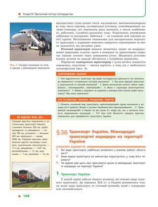 використовує судна різних типів: пасажирські, вантажопасажирські
(у тому числі пороми), суховантажні (лісовози, контейнеровози), на-
ливні (танкери, які перевозять рідкі вантажі), а  також комбінова-
ні, риболовні, службово-допоміжні тощо. Розрізняють перевезення
каботажні та закордонні. Каботаж — це плавання між портами од-
нієї країни. Негативними чинниками для використання морсько-
го транспорту є порівняно невелика швидкість переміщення та пев-
на залежність від погодних умов.
Річковий транспорт вимагає незначних затрат на впорядку-
вання природних шляхів, проте в  помірних та приполярних широ-
тах працює сезонно через замерзання річок. Напрямки річкових
водних шляхів не завжди збігаються з потребами перевезень.
Перевагою повітряного транспорту є  дуже велика швидкість
перевезень, недоліком  — висока вартість, а  тому він є  здебільшого
пасажирським (мал. 4).
Закріплюємо знання
1. Чим відрізняється транспорт від видів господарської діяльності, які належать
до первинного і вторинного секторів економіки? 2. Яку роль відіграє транспорт
у національній та світовій економіці? 3. Дайте визначення понять «обсяг пере­
везень», «пасажирообіг», «вантажообіг». 4.  Якою є  структура транспортного
комплексу? 5. Якими є переваги та недоліки у використанні різних видів транс­
порту? Чим вони зумовлені?
Застосовуємо знання, працюємо творчо
1.  Опишіть основний вид транспорту, найпопулярніший серед населення у  ва­
шому місті (районі). Якими є основні проблеми його функціонування? 2*. Трам­
вайний пасажирообіг в  Україні за рік склав 4,1  млрд пас. · км, а  загальна кіль­
кість перевезених пасажирів  — 757  млн осіб. Визначте середню відстань
перевезень для трамвайного транспорту України.
§ 36	Транспорт України. Міжнародні
транспортні коридори на території
України
Спробуйте відповісти
1.	 Які види транспорту найбільше розвинені у  вашому районі, області,
місті?
2.	 Яким видом транспорту ви найчастіше користуєтесь, у чому його пе­
реваги?
3.	 Чи відомо вам щось про транспортні вузли та міжнародні транспорт­
ні коридори на території України?
1	Транспорт України
У нашій країні набули певного розвитку всі основні види сучас-
ного транспорту. До середини XIX ст. в  Україні розвивалися тіль-
ки водні види транспорту та гужовий (кінний), який є  попередни-
ком автомобільного.
Чи відомо вам, що…
Середня відстань перевезень у  за­
лізничному транспорті України
становить близько 500  км, трубо­
провідного та  авіаційного  — по­
над 700  км, річкового  — близько
200  км, морського  — понад
5000  км. Середня відстань пере­
везення одного пасажира стано­
вить: залізничним транспортом  —
115  км, авіаційним  — 1547  км,
автомобільним  — 15  км, мор­
ським  — 7  км, річковим  — 53  км.
Мал. 4. Посадка пасажирів на літак
в  одному з міжнародних аеропортів.
  Розділ IV. Третинний сектор господарства
  144
 