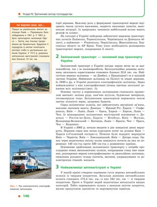 торії держави. Важливу роль у  формуванні транспортної мережі віді-
грають також густота населення, людність населених пунктів, маят-
никові міграції. Із природних чинників найбільший вплив мають
рельєф та клімат.
На сьогодні в Україні найкраще забезпечені мережею транспорт-
них шляхів Львівська, Тернопільська, Чернівецька та Донецька об-
ласті, а найменше — Рівненська, Чернігівська, Миколаївська, Хер-
сонська області та АР Крим. Тому існує необхідність розширення
транспортної мережі, покращення її якості.
2	 Залізничний транспорт  — основний вид транспорту
України
Залізничний транспорт в  Україні посідає перше місце як за ван-
тажообігом, так і  за пасажирообігом. Експлуатаційна довжина заліз-
ниць загального користування становить близько 22,6 тис. км. Най-
густіша мережа залізниць — на Донбасі, у Придніпров’ї та в західній
частині України. Найменше залізниць на Поліссі та півдні держави.
Із 1930-х рр. в  Україні розпочато електрифікацію залізниць. Зараз
найважливіші з  них електрифіковані (понад третина загальної до-
вжини всіх залізниць) (мал. 1).
Основну частку в  перевезеннях залізницями становлять промис-
лові вантажі: залізна руда, кам’яне вугілля, будівельні матеріали,
лісоматеріали тощо. Залізничним транспортом перевозять також
знач­ну кількість зерна, цукрових буряків.
Серед залізничних шляхів, які забезпечують внутрішні зв’язки,
важливе значення мають: Донецьк  — Кривий Ріг, Харків  — Сімфе-
рополь, Київ  — Львів, Львів  — Одеса, Харків  — Херсон, Львів  —
Чоп. Із міжнародних залізничних магістралей основними є: До-
нецьк  — Ростов-на-Дону, Харків  — Вітебськ, Київ  — Москва,
Володимир-Волинський — Катовіце, Львів — Краків, Чоп — Прага,
Чоп  — Будапешт.
В Україні з 2002  р. почали вводити в  дію швидкісні денні марш-
рути. Першим серед них почав курсувати потяг на ділянці Київ  —
Харків («Столичний експрес»). Пізніше були відкриті маршрути
Київ  — Чернігів, Київ  — Хмельницький, Київ  — Дніпро тощо. Од-
нак через недостатньо якісну колію швидкість потягів на них не пе-
ревищує 140  км/год проти 320  км/год у  розвинених країнах.
Основними проблемами залізничного транспорту є  потреба про-
кладання нових високоякісних шляхів, покращення стану вже наяв-
них, розширення мережі електрифікованих та двоколійних залізниць,
оновлення рухомого складу (потягів, вагонів), упорядкування та ре-
конструкція станцій, вокзалів.
3	Найважливіші автомагістралі в  Україні
У нашій країні створено порівняно густу мережу автомобільних
шляхів із твердим покриттям. Загальна довжина автомобільних
шляхів становить 172,4 тис. км, із них 164 тис. км  — із твердим
покриттям. Проте в  Україні вкрай недостатньо автошляхів вищих
категорій. Тобто переважають шляхи з  низькою якістю покриття,
малою пропускною здатністю та нерозвинутим сервісом.
Мал. 1. Рух електропотяга електрифі­
кованою залізницею.
Чи відомо вам, що…
Перша на українських землях за­
лізниця Львів  — Перемишль була
побудована в  1861  р. У  1865  р.
було прокладено залізницю Оде­
са  — Балта, яку пізніше продо­
вжили до Кременчука. Будували її
передусім із метою полегшити
експорт хліба із центральних ра­
йонів України. У 1913  р. довжина
залізничних магістралей становила
вже близько 16 тис. км.
  Розділ IV. Третинний сектор господарства
  146
 