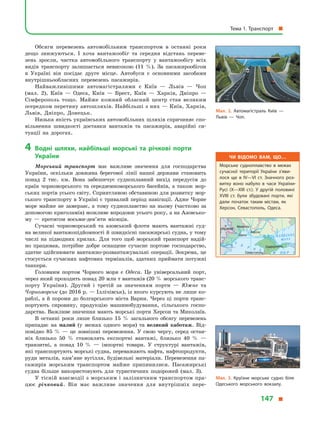 Обсяги перевезень автомобільним транспортом в  останні роки
дещо знижуються. І  хоча вантажообіг та середня відстань переве-
зень зросли, частка автомобільного транспорту у  вантажообігу всіх
видів транспорту залишається невисокою (11  %). За пасажирообігом
в  Україні він посідає друге місце. Автобуси є основними засобами
внутрішньообласних перевезень пасажирів.
Найважливішими автомагістралями є  Київ  — Львів  — Чоп
(мал.  2), Київ  — Одеса, Київ  — Брест, Київ  — Харків, Дніпро  —
Сімферополь тощо. Майже кожний обласний центр став великим
осередком перетину автошляхів. Найбільші з них — Київ, Харків,
Львів, Дніпро, Донецьк.
Низька якість українських автомобільних шляхів спричиняє спо-
вільнення швидкості доставки вантажів та пасажирів, аварійні си-
туації на дорогах.
4	Водні шляхи, найбільші морські та річкові порти
України
Морський транспорт має важливе значення для господарства
України, оскільки довжина берегової лінії нашої держави становить
понад 2 тис. км. Вона забезпечує судноплавний вихід передусім до
країн чорноморського та середземноморського басейнів, а  також мор-
ських портів усього світу. Сприятливою обставиною для розвитку мор-
ського транспорту в Україні є тривалий період навігації. Адже Чорне
море майже не замерзає, а  тому судноплавство на ньому (частково за
допомогою криголамів) можливе впродовж усього року, а на Азовсько-
му  — протягом восьми-дев’яти  місяців.
Сучасні чорноморський та азовський флоти мають вантажні суд-
на великої вантажопідйомності й швидкісні пасажирські судна, у тому
числі на підводних крилах. Для того щоб морський транспорт надій-
но працював, потрібне добре оснащене сучасне портове господарство,
здатне здійснювати вантажно-розвантажувальні операції. Зокрема, це
стосується сучасних нафтових терміналів, здатних приймати потужні
танкери.
Головним портом Чорного моря є  Одеса. Це універсальний порт,
через який проходить понад 20 млн т вантажів (20 % морського транс­
порту України). Другий і третій за значенням порти  — Южне та
Чорноморськ (до 2016 р. — Іллічівськ), із якого курсують не лише ко-
раблі, а й пороми до болгарського міста Варни. Через ці порти транс­
портують сировину, продукцію машинобудування, сільського госпо-
дарства. Важливе значення мають морські порти Херсон та Миколаїв.
В останні роки лише близько 15  % загального обсягу перевезень
припадає на малий (у  межах одного моря) та великий каботаж. Від-
повідно 85  %  — це зовнішні перевезення. У  свою чергу, серед остан-
ніх близько 50  % становлять експортні вантажі, близько 40  %  —
транзитні, а  понад 10  %  — імпортні товари. У  структурі вантажів,
які транспортують морські судна, переважають нафта, нафтопродукти,
руди металів, кам’яне вугілля, будівельні матеріали. Перевезення па-
сажирів морським транспортом майже припинилися. Пасажирські
судна більше використовують для туристичних подорожей (мал.  3).
У тісній взаємодії з морським і залізничним транспортом пра-
цює річковий. Він має важливе значення для внутрішніх пере-
Мал. 2. Автомагістраль Київ  —
Львів  — Чоп.
Чи відомо вам, що…
Морське судноплавство в  межах
сучасної території України з’яви­
лося ще в  IV—VI ст. Значного роз­
витку воно набуло в  часи України-
Русі (X—XIII ст.). У  другій половині
XVIII ст. були збудовані порти, які
дали початок таким містам, як
Херсон, Севастополь, Одеса.
36°
46°
Севастополь
Сімферополь
Херсон
Запоріжжя
Одеса
Кр
КИШИНІВ
Миколаїв
À Ç Î Â Ñ Ü Ê Å
Ì Î Ð Å
×
Î
Ð Í Å
Ì Î Ð Å
Мал. 3. Круїзне морське судно біля
Одеського морського вокзалу.
Тема 1. Транспорт 
147 
 