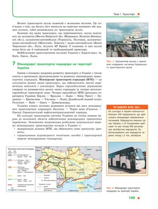 Великі транспортні вузли зазвичай є великими містами. Це по-
в’язано з тим, що багато міст виникли на перетині наземних або вод-
них шляхів, тобто розвивалися як транспортні вузли.
Залежно від видів транспорту, що перетинаються, вузли поділя-
ють на залізничні (Фастів Київської обл, Жмеринка, Козятин Вінниць-
кої обл.), залізнично-автомобільні (Тернопіль, Полтава), залізнично-
водно-автомобільні (Миколаїв, Херсон) і водно-автомобільні (Канів
Черкаської обл., Ялта, Алушта АР Крим). У кожному із цих вузлів
може бути ще й повітряний та трубопровідний транспорт.
Найбільшими транспортними вузлами України є Харків (мал. 5),
Київ, Одеса, Львів.
7 міжнародні транспортні коридори на території
україни
Одним з основних напрямів розвитку транспорту в Україні є також
участь в організації, функціонуванні та розвитку міжнародних транс-
портних коридорів. Міжнародні транспортні коридори (МТК) — це
сукупність різних видів транспорту, що забезпечують значні пере-
везення вантажів і пасажирів. Зараз європейськими державами
створено та розвивається десять таких коридорів та чотири загально-
європейські транспортні зони. Чотири європейські МТК проходять те-
риторією України: Берлін — Вроцлав — Львів — Київ; Трієст — Бу-
дапешт — Братислава — Ужгород — Львів; Дунайський водний шлях;
Гельсінкі — Київ — Одеса — Димитровград.
Україна планує активно розвивати ділянки ще двох міжнарод-
них транспортних коридорів: Балтика — Чорне море (Гданськ —
Одеса); Євроазіатський нафтогазотранспортний коридор.
На сьогодні транспортна система України не готова повною мі-
рою до належних обсягів забезпечення міжнародних транзитних
перевезень. Основними напрямками розбудови національної мере-
жі міжнародних транспортних шляхів в Україні є:
y модернізація ділянок МТК, що обмежують їхню пропускну здат-
ність;
y гарантування відповідності технічних засобів і транспортної
мережі міжнародним стандартам;
Мал. 5. Залізничний вокзал є  важли­
вою складовою частиною харківсько­
го транспортного вузла.
Мал. 6. Міжнародні транспортні
коридори на території України.
Чи відомо вам, що…
На сьогодні в  Україні налічується
близько 240 підприємств, що здій­
снюють міжнародні перевезення
пасажирів. Маршрутна мережа єд­
нає Україну з  23 іноземними краї­
нами та має понад 400 регуляр­
них автобусних маршрутів. На
обслуговуванні цих маршрутів за­
діяно понад 1,5 тис. автобусів.
24° 28° 32° 36° 40°
50°
46°
24° 28°
36°
50°
46°
Севастополь
Сімферополь
Керч
Херсон
Луганськ
Донецьк
Маріуполь
Бердянськ
Запоріжжя
Харків
Полтава
Суми
Чернігів
КИЇВ
Житомир
Люблін
Луцьк Рівне
Львів Тернопіль
Хмельницький
Івано
Франківськ
Чернівці
Вінниця Черкаси
Кропивницький
Одеса
Краснодар
КИШИНІВ
Курськ
Бєлгород
Дніпро
Воронеж
Ужгород
Миколаїв
Масштаб 1 : 15 000 000
III
V
VII
IX
Міжнародні транспортні коридори
Авто- Заліз-
мобільні ничні
Водні
№3 Берлін/Дрезден —
Вроцлав — Львів — Київ
№5 Венеція — Трієст —
Любляна — Будапешт —
Ужгород — Львів
№9 Гельсінкі —
С.-Петербург/Москва —
Київ — Кишинів —
Бухарест — Александруполіс
№7 Дунайський
Гданськ — Одеса,
Європа — Кавказ — Азія
Чорноморського економічного
співробітництва
Автошляхи
Залізниці
Митні пункти пропуску
Кордони та межі
держав
Автономної Республіки
Крим, областей
Європа — Азія
VII
III
IX
V
Тема 1. Транспорт
149
 