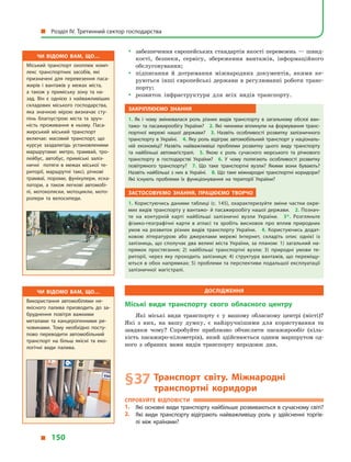 yy забезпечення європейських стандартів якості перевезень — швид-
кості, безпеки, сервісу, збереження вантажів, інформаційного
обслуговування;
yy підписання й  дотримання міжнародних документів, якими ке-
руються інші європейські держави в регулюванні роботи транс­
порту;
yy розвиток інфраструктури для всіх видів транспорту.
Закріплюємо знання
1.  Як і  чому змінювалася роль різних видів транспорту в  загальному обсязі ван­
тажо- та пасажирообігу України? 2. Які чинники вплинули на формування транс­
портної мережі нашої держави? 3.  Назвіть особливості розвитку залізничного
транспорту в Україні. 4. Яку роль відіграє автомобільний транспорт у національ­
ній економіці? Назвіть найважливіші проблеми розвитку цього виду транспорту
та найбільші автомагістралі. 5.  Якою є  роль сучасного морського та річкового
транспорту в  господарстві України? 6.  У  чому полягають особливості розвитку
повітряного транспорту? 7.  Що таке транспортні вузли? Якими вони бувають?
Назвіть найбільші з них в Україні. 8. Що таке міжнародні транспортні коридори?
Які існують проблеми їх функціонування на території України?
Застосовуємо знання, працюємо творчо
1. Користуючись даними таблиці (с. 145), охарактеризуйте зміни частки окре­
мих видів транспорту у вантажо- й пасажирообігу нашої держави. 2. Познач­
те на контурній карті найбільші залізничні вузли України. 3*.  Розгляньте
фізико-географічні карти в  атласі та зробіть висновок про вплив природних
умов на розвиток різних видів транспорту України. 4.  Користуючись додат­
ковою літературою або джерелами мережі Інтернет, складіть опис однієї із
залізниць, що сполучає два великі міста України, за планом: 1) загальний на­
прямок простягання; 2)  найбільші транспортні вузли; 3) природні умови те­
риторії, через яку проходить залізниця; 4)  структура вантажів, що переміщу­
ються в обох напрямках; 5) проблеми та перспективи подальшої експлуатації
залізничної магістралі.
Дослідження
Міські види транспорту свого обласного центру
Які міські види транспорту є  у  вашому обласному центрі (місті)?
Які з  них, на вашу думку, є  найзручнішими для користування та
завдяки чому? Спробуйте приблизно обчислити пасажирообіг (кіль-
кість пасажиро-кілометрів), який здійснюється одним маршрутом од-
ного з  обраних вами видів транспорту впродовж дня.
§ 37	Транспорт світу. Міжнародні
транспортні коридори
Спробуйте відповісти
1.	 Які основні види транспорту найбільше розвиваються в сучасному світі?
2.	 Які види транспорту відіграють найважливішу роль у  здійсненні торгів­
лі між країнами?
Чи відомо вам, що…
Міський транспорт охоплює комп­
лекс транспортних засобів, які
призначені для перевезення паса­
жирів і вантажів у межах міста,
а  також у приміську зону та на­
зад. Він є однією з найважливіших
складових міського господарства,
яка значною мірою визначає сту­
пінь благоустрою міста та зруч­
ність проживання в ньому. Паса­
жирський міський транспорт
включає: масовий транспорт, що
курсує заздалегідь установленими
маршрутами: метро, трамвай, тро­
лейбус, автобус, приміські заліз­
ничні потяги в межах міської те­
риторії, маршрутні таксі, річкові
трамваї, пороми, фунікулери, еска­
латори, а також легкові автомобі­
лі, мотоколяски, мотоцикли, мото­
ролери та велосипеди.
Чи відомо вам, що…
Використання автомобілями не­
якісного палива призводить до за­
бруднення повітря важкими
металами та канцерогенними ре­
човинами. Тому необхідно посту­
пово переводити автомобільний
транспорт на більш якісні та еко­
логічні види палива.
  Розділ IV. Третинний сектор господарства
  150
 
