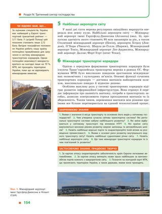 5	Найбільші аеропорти світу
У наші дні густа мережа регулярних авіаційних маршрутів опе-
резала всю земну кулю. Найбільші аеропорти світу  — Міжнарод-
ний аеропорт імені Гартсфілд-Джексона (Атланта) (мал. 5), про-
пускна здатність якого становить 95 млн пасажирів за рік, а також
Столичний міжнародний аеропорт (Пекін), аеропорти Хітроу (Лон-
дон), О’Хара (Чикаго), Шарль-де-Голль (Париж), Міжнародний
аеро­порт Токіо, Міжнародний аеропорт Лос-Анджелеса, Міжнарод-
ний аеропорт Даллас/Форт-Уерт (штат Техас).
6	Міжнародні транспортні коридори
Однією з  передумов формування транспортних коридорів була
існуюча Транс’європейська транспортна мережа в  рамках ЄС. Фор-
мування МТК було викликано швидким зростанням міждержав-
них економічних і  культурних зв’язків. Основні функції сучасних
транс­портних коридорів  — доставка вантажів найкоротшим шля-
хом, максимально швидко й  відносно дешево.
Особливо важливу роль у  системі транспортних коридорів віді-
грає розвиток інформаційної інфраструктури. Вона отримує й пере-
дає інформацію про наявність вантажу, потреби в транспортних за-
собах, дозволяє контролювати строки проходження вантажів та їх
збереженість. Таким чином, перевезення вантажів між різними кра-
їнами все більше перетворюється на єдиний технологічний процес.
Закріплюємо знання
1. Якими є значення й місце транспорту та основних його видів у світовому гос­
подарстві? 2.  Чим утворена сучасна світова транспортна система? Які регіо­
нальні транспортні системи набули найбільшого розвитку? 3.  Які зміни відбу­
ваються у  світовому транспорті під впливом НТР? 4.  Які країни світу
вирізняються високим рівнем розвитку мережі залізниць та автомобільних шля­
хів? 5. Назвіть найбільші морські порти та охарактеризуйте їхній вплив на роз­
міщення промисловості. 6.  Якими є  основні риси розвитку внутрішнього вод­
ного транспорту світу? Назвіть найбільші судноплавні річки світу. 7.  Назвіть
найбільші аеропорти світу. 8.  Що таке міжнародні транспортні коридори та із
чим пов’язаний їх розвиток?
Застосовуємо знання, працюємо творчо
1.  За картою атласу охарактеризуйте забезпеченість країн Європи легковими ав­
томобілями. 2.  За картою атласу випишіть назви трьох найбільших за вантажо­
обігом портів кожного з макрорегіонів світу. 3. Позначте на контурній карті МТК,
що пролягають територією України, а  також держави, якими вони проходять.
Мал. 5. Міжнародний аеропорт
імені  Гартсфілд-Джексона в  Атланті
(США).
Чи відомо вам, що…
За оцінками спеціалістів, Україна
має найвищий у Європі транс­
портний транзитний рейтинг  —
3,11  бала. У сусідній Польщі цей
показник становить лише 2,72
бала. Вигідне географічне положен­
ня України робить нашу країну
потенційно привабливою для залу­
чення в систему міжнародних
транспортних коридорів. Однак
потенційні можливості використо­
вуються на сьогодні лише на 70 %.
МТК, які проходять територією
України, поки що не відповідають
міжнародним вимогам.
  Розділ IV. Третинний сектор господарства
  154
 