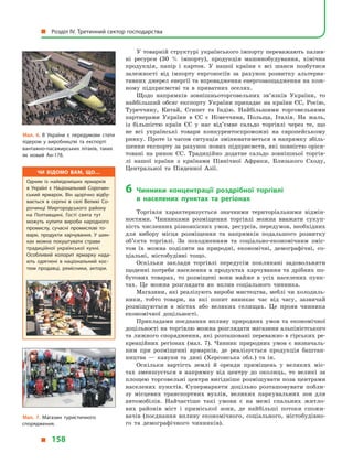 У товарній структурі українського імпорту переважають палив-
ні ресурси (30  % імпорту), продукція машинобудування, хімічна
продукція, папір і  картон. У  нашої країни є  всі шанси позбутися
залежності від імпорту енргоносіїв за рахунок розвитку альтерна-
тивних джерел енергії та впровадження енергозаощадження на кож-
ному підприємстві та в  приватних оселях.
Щодо напрямків зовнішньоторговельних зв’язків України, то
найбільший обсяг експорту України припадає на країни ЄС, Росію,
Туреччину, Китай, Єгипет та Індію. Найбільшими торговельними
партнерами України в  ЄС є  Німеччина, Польща, Італія. На жаль,
із більшістю країн ЄС у  нас від’ємне сальдо торгівлі через те, що
не всі українські товари конкурентоспроможні на європейському
ринку. Проте із часом ситуація змінюватиметься в напрямку збіль-
шення експорту за рахунок нових підприємств, які повністю орієн-
товані на ринок ЄС. Традиційно додатне сальдо зовнішньої торгів-
лі нашої країни з  країнами Північної Африки, Близького Сходу,
Центральної та Південної Азії.
6	 Чинники концентрації роздрібної торгівлі
в  населених пунктах та регіонах
Торгівля характеризується значними територіальними відмін-
ностями. Чинниками розміщення торгівлі можна вважати сукуп-
ність численних різноякісних умов, ресурсів, передумов, необхідних
для вибору місця розміщення та напрямків подальшого розвитку
об’єкта торгівлі. За походженням та соціально-економічним зміс-
том їх можна поділити на природні, економічні, демографічні, со-
ціальні, містобудівні тощо.
Оскільки заклади торгівлі передусім покликані задовольняти
щоденні потреби населення в  продуктах харчування та дрібних по-
бутових товарах, то розміщені вони майже в  усіх населених пунк-
тах. Це можна розглядати як вплив соціального чинника.
Магазини, які реалізують вироби мистецтва, меблі чи холодиль-
ники, тобто товари, на які попит виникає час від часу, зазвичай
розміщуються в  містах або великих селищах. Це прояв чинника
економічної доцільності.
Прикладами поєднання впливу природних умов та економічної
доцільності на торгівлю можна розглядати магазини альпіністського
та лижного спорядження, які розташовані переважно в гірських ре-
креаційних регіонах (мал. 7). Чинник природних умов є  визначаль-
ним при розміщенні ярмарків, де реалізується продукція баштан-
ництва  — кавуни та дині (Херсонська обл.) та ін.
Оскільки вартість землі й  оренди приміщень у  великих міс-
тах зменшується в  напрямку від центру до околиць, то великі за
площею торговельні центри вигідніше розміщувати поза центрами
населених пунктів. Супермаркети доцільно розташовувати побли-
зу місцевих транспортних вузлів, великих паркувальних зон для
автомобілів. Найчастіше такі умови є  на межі спальних житло-
вих районів міст і  приміської зони, де найбільші потоки спожи-
вачів (поєднання впливу економічного, соціального, містобудівно-
го та демографічного чинників).
Мал. 6. В України є передумови стати
лідером у  виробництві та експорті
вантажно-пасажирських літаків, таких
як новий Ан-178.
Мал. 7. Магазин туристичного
спорядження.
Чи відомо вам, що…
Одним із найвідоміших ярмарків
в  Україні є Національний Сорочин­
ський ярмарок. Він щорічно відбу­
вається в серпні в селі Великі Со­
рочинці Миргородського району
на Полтавщині. Гості свята тут
можуть купити вироби народного
промислу, сучасні промислові то­
вари, продукти харчування. У  шин­
ках можна покуштувати страви
традиційної української кухні.
Особливий колорит ярмарку нада­
ють одягнені в національний кос­
тюм продавці, ремісники, актори.
  Розділ IV. Третинний сектор господарства
  158
 