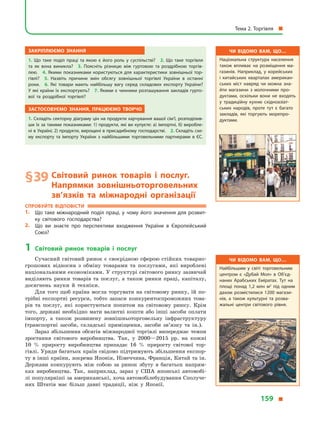 Закріплюємо знання
1.  Що таке поділ праці та якою є  його роль у суспільстві? 2.  Що таке торгівля
та як вона виникла? 3.  Поясніть різницю між гуртовою та роздрібною торгів­
лею. 4.  Якими показниками користуються для характеристики зовнішньої тор­
гівлі? 5.  Назвіть причини змін обсягу зовнішньої торгівлі України в  останні
роки. 6.  Які товари мають найбільшу вагу серед складових експорту України?
У які країни їх експортують? 7. Якими є чинники розташування закладів гурто­
вої та роздрібної торгівлі?
Застосовуємо знання, працюємо творчо
1. Складіть секторну діаграму цін на продукти харчування вашої сім’ї, розподілив­
ши їх за такими показниками: 1) продукти, які ви купуєте: а) імпортні, б) виробле­
ні в Україні; 2) продукти, вирощені в присадибному господарстві. 2. Складіть схе­
му експорту та імпорту України з  найбільшими торговельними партнерами в  ЄС.
§ 39	Світовий ринок товарів і  послуг.
Напрямки зовнішньоторговельних
зв’язків та міжнародні організації
Спробуйте відповісти
1.	 Що таке міжнародний поділ праці, у чому його значення для розвит­
ку світового господарства?
2.	 Що ви знаєте про перспективи входження України в  Європейський
Союз?
1	 Світовий ринок товарів і  послуг
Сучасний світовий ринок є своєрідною сферою стійких товарно-
грошових відносин з  обміну товарами та послугами, які вироблені
національними економіками. У структурі світового ринку зазвичай
виділяють ринки товарів та послуг, а  також ринки праці, капіталу,
досягнень науки й  техніки.
Для того щоб країна могла торгувати на світовому ринку, їй по-
трібні експортні ресурси, тобто запаси конкурентоспроможних това-
рів та послуг, які користуються попитом на світовому ринку. Крім
того, державі необхідно мати валютні кошти або інші засоби оплати
імпорту, а  також розвинену зовнішньоторговельну інфраструктуру
(транспортні засоби, складські приміщення, засоби зв’язку та ін.).
Зараз збільшення обсягів міжнародної торгівлі випереджає темпи
зростання світового виробництва. Так, у  2000—2015 рр. на кожні
10  % приросту виробництва припадає 16  % приросту світової тор-
гівлі. Уряди багатьох країн свідомо підтримують збільшення експор-
ту в інші країни, зокрема Японія, Німеччина, Франція, Китай та ін.
Держави конкурують між собою за ринок збуту в  багатьох напрям-
ках виробництва. Так, наприклад, зараз у  США японські автомобі-
лі популярніші за американські, хоча автомобілебудування Сполуче-
них Штатів має більш давні традиції, ніж у  Японії.
Чи відомо вам, що…
Національна структура населення
також впливає на розміщення ма­
газинів. Наприклад, у  корейських
і  китайських кварталах американ­
ських міст навряд чи можна зна­
йти магазини з  молочними про­
дуктами, оскільки вони не входять
у  традиційну кухню східноазіат­
ських народів, проте тут є  багато
закладів, які торгують морепро­
дуктами.
Чи відомо вам, що…
Найбільшим у  світі торговельним
центром є  «Дубай Мол» в  Об’єд­
наних Арабських Еміратах. Тут на
площі понад 1,2  млн м2
під одним
дахом розмістилися 1200  магази­
нів, а  також культурні та розва­
жальні центри світового рівня.
Тема 2. Торгівля 
159 
 