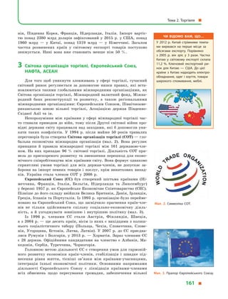 нія, Південна Корея, Франція, Нідерланди, Італія. Імпорт вартіс-
тю понад 2380 млрд доларів зафіксований у  2015 р. у  США, понад
1960  млрд  — у  Китаї, понад 1319 млрд  — у  Німеччині. Загалом
частка розвинених країн у  світовому експорті товарів поступово
знижується. Нині вона вже становить менше ніж 50 %.
3	 Світова організація торгівлі, Європейський Союз,
НАФТА, АСЕАН
Для того щоб уникнути зловживань у  сфері торгівлі, сучасний
світовий ринок регулюється за допомогою низки правил, які вста-
новлюються такими глобальними міжнародними організаціями, як
Світова організація торгівлі, Міжнародний валютний фонд, Міжна-
родний банк реконструкції та розвитку, а  також регіональними
міжнародними організаціями: Європейським Союзом, Північноаме-
риканською зоною вільної торгівлі, Асоціацією держав Південно-
Східної Азії та ін.
Непорозуміння між країнами у  сфері міжнародної торгівлі час-
то ставали приводом до війн, тому після Другої світової війни про-
відні держави світу працювали над заходами, які б допомогли уни-
кати таких конфліктів. У  1994  р. після майже 50 років тривалих
переговорів була створена Світова організація торгівлі (СОТ) — гло-
бальна економічна міжнародна організація (мал.  2). Вона регулює
принципи й  правила міжнародної торгівлі між 161 державою-чле-
ном. На них припадає 96  % світової торгівлі. Діяльність СОТ при-
вела до прискореного розвитку та  зменшення перешкод для еконо-
мічного співробітництва між країнами світу. Вона формує однаково
сприятливі умови торгівлі для всіх держав-членів, не допускає за-
борони на імпорт певних товарів і  послуг, крім виняткових випад-
ків. Україна стала членом СОТ у  2008  р.
Європейський Союз (ЄС) був створений шістьма країнами (Ні-
меччина, Франція, Італія, Бельгія, Нідерланди та Люксембург)
у березні 1957 р. як Європейське Економічне Співтовариство (ЄЕС).
Пізніше до його складу ввійшли Велика Британія, Данія, Ірландія,
Греція, Іспанія та Португалія. Із 1993 р. організацію було перейме-
новано на Європейський Союз, що засвідчило прагнення країн-чле-
нів не тільки здійснювати спільну соціально-економічну діяль-
ність, а  й  узгоджувати зовнішню і  внутрішню політику (мал.  3).
Із 1996  р. членами ЄС стали Австрія, Фінляндія, Швеція,
а з 2004 р. — ще десять країн, вісім із яких є вихідцями з колиш-
нього соціалістичного табору (Польща, Чехія, Словаччина, Слове-
нія, Угорщина, Естонія, Литва, Латвія). У  2007  р. до ЄС приєдна-
лися Румунія і  Болгарія, у  2013  р.  — Хорватія. Зараз членами ЄС
є  28 держав. Офіційними кандидатами на членство є  Албанія, Ма-
кедонія, Сербія, Туреччина, Чорногорія.
Головною метою діяльності ЄС є створення умов для гармоній-
ного розвитку економіки країн-членів, стабілізація і  швидке під-
несення рівня життя, тісніші зв’язки між країнами-учасницями,
інтеграція їхньої економічної політики. Основними напрямками
діяльності Європейського Союзу є  ліквідація країнами-членами
всіх обмежень щодо пересування громадян, забезпечення вільної
Мал. 2. Символіка СОТ.
Мал. 3. Прапор Європейського Союзу.
Чи відомо вам, що…
У 2012  р. Китай стрімкими темпа­
ми вирвався на перше місце за
обсягами експорту. Порівняно
з  2005  р. він зріс у  3 рази. Частка
Китаю у  світовому експорті склала
11,2  %. Ключовий експортний ри­
нок для Китаю  — США. До цієї
країни з  Китаю надходять електро­
обладнання, одяг і  взуття, товари
широкого споживання, меблі.
Тема 2. Торгівля 
161 
 