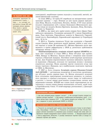 конкуренції, вироблення єдиних підходів у соціальній, митній, ва-
лютно-фінансовій політиці.
Із січня 2002  р. 12 країн ЄС перейшли на використання єдиної
грошової одиниці  — євро. Пізніше до цієї групи держав приєдна-
лися Кіпр, Мальта, Словаччина, Естонія, Латвія. У ЄС існує режим
вільного переміщення осіб у  межах безвізового Шенгенського про-
стору (сюди не входять Велика Британія, Ірландія, Кіпр, Болгарія,
Румунія та Хорватія).
Із 2009  р. від імені всіх країн-членів уперше було обрано Євро-
пейського президента. Головними органами ЄС є також Європейська
рада, Рада міністрів, Європейська комісія (у  Брюсселі), Європей-
ський суд (у  Люксембурзі), Європейський парламент (у  Страсбурзі)
(мал.  4) та ін.
У 2014  р. Україна підписала Угоду про асоціацію з  Європей-
ським Союзом. Вона дозволила нашій державі увійти в  зону віль-
ної торгівлі зі всіма 28  країнами ЄС. (Велика Британія після про-
веденого в  країні референдуму у  2016 р. розпочала здійснювати
процедуру виходу з  ЄС.)
Північноамериканська асоціація вільної торгівлі (НАФТА) по-
чала своє існування із  січня 1994  р. Вона об’єднує три країни:
США, Канаду та Мексику. Їхньою метою є  створення зони вільної
торгівлі в Північній Америці. Постійної штаб-квартири організація
не має. Для України перспективного значення набувають торговель-
ні відносини з  Канадою, оскільки тут проживає велика і  впливова
українська діаспора. Наша держава прагне підписати угоду про
вільну торгівлю з  Канадою, що в  майбутньому полегшить торгівлю
зі США та Мексикою.
У 1967  р. була створена Асоціація держав Південно-Східної
Азії (АСЕАН)  — регіональна економічна й  політична організація,
що об’єднує десять держав (мал.  5). Метою діяльності асоціації
було оголошено прискорення економічного розвитку та соціаль-
ного прогресу в  країнах-учасницях, захист миру та стабільності
в  регіоні, а  також мирне розв’язання суперечливих питань між
державами-членами. АСЕАН має плани щодо перетворення на ор-
ганізацію з  таким самим рівнем економічних зв’язків, який існує
в  Європейському Союзі. Її штаб-квартира розташована у  Джакарті
(Індонезія).
Закріплюємо знання
1. Що таке світовий ринок товарів і послуг? 2. Які сьогодні існують головні на­
прямки світової торгівлі? 3. Яка країна є найбільшим експортером у світі? 4. Із
якою метою була створена СОТ? 5.  Які країни входять до складу ЄС? 6.  Яки­
ми є  завдання та роль організацій НАФТА та АСЕАН?
Застосовуємо знання, працюємо творчо
1. Позначте на контурній карті країни-члени Європейського Союзу та міста Брюс­
сель, Люксембург і  Страсбург. 2.  Позначте на контурній карті три головні осе­
редки світової економіки та напрямки руху основних товарів між ними. Для зо­
браження товарів придумайте власні умовні позначки. 3. Використовуючи дані
з тексту підручника, обчисліть: 1) розмір зовнішньої торгівлі США; 2) сальдо зо­
внішньої торгівлі цієї країни.
Мал. 5. Країни-члени АСЕАН.
Мал. 4. Будинок Європарла­
менту в  Страсбурзі.
Чи відомо вам, що…
Грошовою одиницею Єв­
ропейського Союзу  —
євро  — на сьогодні ко­
ристуються понад 480  млн
громадян різних держав.
Вона також є  однією
з  основних резервних
валют світу.
Ò
È
Õ
È
É
ÎÊÅÀÍ
  Розділ IV. Третинний сектор господарства
  162
 