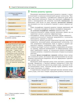 2	Чинники розвитку туризму
Основними причинами бурхливого розвитку туризму є науко­
во-технічний та соціально-економічний прогрес суспільства. Чин­
ники, які цьому сприяють, класифікують передусім щодо масш­
табу туристської діяльності. Серед них виділяють глобальні, які
діють у  міжнародному або світовому масштабі; національні, які
виявляють свій вплив на рівні держави; регіональні чинники,
що впливають на стан та розвиток туризму в межах окремого ре­
гіону.
Серед географічних чинників розвитку туризму вирізняють дві
групи  — суспільно-географічні й  фізико-географічні (природні).
До суспільно-географічних чинників відносять (мал.  2):
yy соціально-економічні: рівень доходів населення, рівень цін на
туристичні послуги, розвиток інфраструктури;
yy демографічні: вікова структура населення, форма зайнятості;
yy соціально-психологічні: соціальна напруженість у  суспільстві,
ментальність, традиції та звичаї;
yy геополітичні: безпека регіонів туристичної індустрії, відсутність
конфліктів, загальний рівень демократизації суспільства, сту­
пінь дотримання міжнародних норм та правил в  охороні гро­
мадського порядку, дотримання прав і  свобод людини;
yy історико-культурні чинники створюють передумови для розвит­
ку туризму, передусім міжнародного. У  найвигіднішому стано­
вищі перебувають країни, де поєднуються фізико-географічні
чинники розвитку з наявністю унікальних історико-культурних
пам’яток.
Із-поміж фізико-географічних чинників особливе місце посіда­
ють кліматичні умови, які можуть бути визначальними під час роз­
міщення відпочинково-оздоровчих об’єктів, формування туристич­
них центрів (мал.  3).
Кліматичні умови території досить тісно пов’язані з характером
рельєфу. Наприклад, у  гірських районах контрастна й  часто мін­
лива погода залежить від висоти над рівнем моря, крутизни й  міс­
ця розташування схилу. Гірський рельєф сприяє розвитку актив­
них видів відпочинку та спорту.
У туристичному використанні територій важливе значення мають
лісові угіддя, стан яких створює передумови розвитку масового від­
Мал. 2. Суспільно-географічні чинни­
ки розвитку туризму.
Мал. 3. Фізико-географічні чинники
розвитку туризму.
Фізико-географічні чинники
Ландшафтні ресурси Кліматичні умови
Характер рельєфу Температурний режим
Розвиток гідромережі, наявність мінеральних вод, грязей
Розміщення лісів, мисливських угідь
Екзотичні й  унікальні об’єкти
Рівень опадів
Вітровий режим
Суспільно-географічні
чинники
Соціально-економічні
Демографічні
Соціально-психологічні
Геополітичні
Історико-культурні
Чи відомо вам, що…
За даними Всесвітньої туристської
організації, найбільше число від­
відувачів з усього світу (близько
40 млн осіб) щорічно приймає
Таймс-сквер  — майдан у місті
Нью-Йорк. Із 1907 р. Таймс-сквер
є  традиційним місцем масової зу­
стрічі Нового року. Щороку близь­
ко півночі 31 грудня понад
750  тис. людей збираються на
Таймс-сквер, щоб побачити тради­
ційне спускання кришталевого
м’яча, що символізує прихід Ново­
го року.
  Розділ IV. Третинний сектор господарства
  164
 
