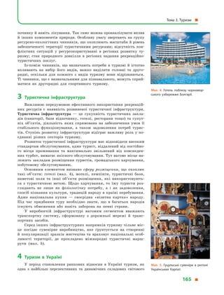 починку й навіть лікування. Так само можна проаналізувати вплив
й  інших компонентів природи. Особливу увагу звертають на групу
ресурсно-екологічних чинників, що охоплюють масштаби й рівень
забезпеченості території туристичними ресурсами; відсутність кон-
фліктних ситуацій у  ресурсокористуванні в  регіонах розвитку ту-
ризму; стан природного довкілля в  регіонах надання рекреаційно-
туристичних послуг.
Із-поміж чинників, що визначають потреби в  туризмі й  істотно
впливають на вибір його видів, важко виділити головні та друго-
рядні, оскільки для кожного з  видів туризму вони відрізняються.
Ті чинники, що є визначальними для пізнавального, можуть сприй-
матися як другорядні для спортивного туризму.
3	Туристична інфраструктура
Важливою передумовою ефективного використання рекреацій-
них ресурсів є  наявність розвиненої туристичної інфраструктури.
Туристична інфраструктура  — це сукупність туристичних закла-
дів (санаторії, бази відпочинку, готелі, ресторани тощо) та супут-
ніх об’єктів, діяльність яких спрямована на забезпечення умов її
стабільного функціонування, а  також задоволення потреб турис-
тів. Ступінь розвитку інфраструктури відіграє важливу роль у по-
єднанні різних секторів туризму.
Розвиток туристичної інфраструктури має відповідати високим
стандартам обслуговування, адже турист, віддалений від постійно-
го місця проживання та  максимально звільнений від повсякден-
них турбот, вимагає якісного обслуговування. Тут вагоме місце на-
лежить закладам розміщення туристів, громадського харчування,
побутовому обслуговуванню.
Основним елементом визнано сферу розміщення, що охоплює
такі об’єкти: готелі (мал. 4), мотелі, кемпінги, туристичні бази,
наметові поля та інші об’єкти розміщення, які використовують-
ся з туристичною метою. Щодо харчування, то їжу туристи роз-
глядають не лише як фізіологічну потребу, а  і  як задоволення,
спосіб пізнання культури, традицій народу в країні перебування.
Адже національна кухня  — своєрідна «візитна картка» народу.
Під час придбання туру необхідно знати, що в  багатьох народів
існують обмеження або навіть заборона на певні страви.
У виробничій інфраструктурі вагомим сегментом вважають
транспортну систему, сформовану з  дорожньої мережі й  транс­
портних засобів.
Серед інших інфраструктурних напрямків туризму чільне міс-
це посідає сувенірне виробництво, яке ґрунтується на створенні
й  популяризації зразків мистецтва та  враховує національні особ­
ливості території, де прокладено міжнародні туристичні марш-
рути (мал.  5).
4	Туризм в  Україні
У  період становлення ринкових відносин в  Україні туризм, як
одна з  найбільш перспективних та динамічних складових світового
Мал. 4. Готель поблизу чорномор­
ського узбережжя Болгарії.
Мал. 5. Гуцульські сувеніри в  регіоні
Українських Карпат.
Тема 3. Туризм 
165 
 