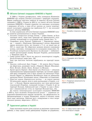 6	Об’єкти Світової спадщини ЮНЕСКО в  Україні
У  1988  р. Україна ратифікувала, тобто затвердила Конвенцію
ЮНЕСКО про охорону Світової культурної і  природної спадщини.
Перша українська пам’ятка увійшла до переліку об’єктів Світової
спадщини в  1990  р. Станом на 2015  р. до списку об’єктів Світової
спадщини ЮНЕСКО в  Україні віднесено сім важливих культурних
і  природних об’єктів, а  один об’єкт внесено до списку нематері-
альної культурної спадщини (це приблизно 0,7  % від загальної
кількості об’єктів ЮНЕСКО).
Із семи українських об’єктів Світової спадщини ЮНЕСКО чоти-
ри повністю розташовуються в  межах України:
yy Ансамбль історичного центру Львова  — район Львова, де було
засновано місто, яким воно тривалий час обмежувалося; полі-
тичний, економічний та культурний центр Львова (мал.  7).
yy Стародавнє місто Херсонес Таврійський  — Херсонеське городи-
ще  — єдиний у  Північному Причорномор’ї цілісно збе­реже­ний
зразок античного міста, що існувало з  V ст. до нашої ери до
XIV  ст. нашої ери. Тут збереглися залишки міського планування
вулиць, житлових, господарських та культурних споруд (мал. 8).
yy Резиденція митрополитів Буковини та Далмації — найвизнач­
ніший архітектурний шедевр Західної України, розташований
у  Чернівцях (мал.  9).
yy Собор Святої Софії в Києві та прилеглі монастирські споруди,
Києво-Печерська лавра (мал.  10).
Інші три пам’ятки частково перебувають на території інших
держав:
yy Пункти геодезичної Дуги Струве  — 34 пункти Дуги Струве,
що збереглися, розміщені також у Норвегії, Швеції, Фінляндії,
Росії, Естонії, Латвії, Литві, Білорусі та Молдові.
yy Букові праліси Карпат і давні букові ліси Німеччини — унікальна
транснаціональна природоохоронна територія, що охоп­лює природ-
ний ареал поширення лісів із бука лісового від висо­когір’я Укра-
їнських Карпат до узбережжя Балтійського моря на німецькому
архіпелазі Рюген. Розташовані також у Німеччині та Словаччині.
yy Дерев’яні церкви Карпатського регіону  — до списку внесено
16 унікальних церков, вісім із яких розташовані в Україні, а ві-
сім — у Польщі. Церкви представляють такі типи архітектури:
гуцульський (Україна), галицький (чотири в  Україні й  дві на
території Польщі), бойківський (дві в  Україні та одна в  Поль-
щі) і  лемківський (усі п’ять на території Польщі) (мал.  11).
До списку нематеріальної культурної спадщини ЮНЕСКО
у  2013  р. було включено Петриківський розпис  — українське де-
коративно-орнаментальне народне малярство, що сформувалося на
Дніпропетровщині в  селищі Петриківка, звідки й  походить назва
цього виду мистецтва. Побутові речі з  візерунками в  стилі петри-
ківського розпису збереглися з  XVII ст.
7	Туристичні райони в  Україні
Серед науковців існують різні підходи до виділення туристичних
районів, а  тому єдиної схеми районування України не розроб­лено.
Мал. 7. Ансамбль історичного центру
Львова.
Мал. 8. Стародавнє місто Херсонес
Таврійський.
Мал. 9. Резиденція митрополитів Бу­
ковини та Далмації.
Мал. 10. Собор Святої Софії та при­
леглі монастирські споруди.
Тема 3. Туризм 
167 
 