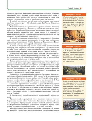 сприяють унікальні мальовничі ландшафти та місцевості курортно-
оздоровчого типу, значний лісовий фонд, численні озера, річки та
водоспади. Серед геологічних ресурсів унікальними за своєю при-
родою є  спелеологічні ресурси, насамперед карстові печери.
У районі зосереджено значні запаси мінеральних вод, видатні
пам’ятки архітектури  — Почаївська лавра, Кам’янець-Подільська
фортеця тощо.
Київсько-Дніпровський рекреаційний район охоплює Київську,
Чернігівську, Черкаську, Полтавську області та місто Київ. Серед
природних рекреаційно-туристичних ресурсів виділяються мінераль-
ні води, торфові лікувальні грязі, річка Дніпро та її притоки, на
яких розміщено значну кількість санаторіїв-профілакторіїв, баз від-
починку, центрів дитячого відпочинку.
У районі зосереджена велика кількість національних і  держав-
них історико-культурних заповідників. Із-поміж них виділяються
національний заповідник «Софія Київська», Національний Києво-
Печерський історико-культурний заповідник тощо.
У Київсько-Дніпровському районі, як і в решті, розвивається ба-
гатопрофільна рекреація: пізнавально-лікувальна, культурно-розва-
жальна, ділова, релігійна, навчально-освітня, спортивна (зокрема по-
вітроплавальний, лижний, пішохідний, водний, зелений туризм).
Придніпровський рекреаційний район охоплює Дніпропетровську
й  Кіровоградську області (площа району 56,5 тис. км2
) і  належить
до густонаселених і  урбанізованих районів, тому за рекреаційни-
ми ресурсами оцінюється як дефіцитний.
Рельєф району, зокрема чергування низовин і височин, загалом
сприятливий для рекреаційно-туристичної діяльності. Клімат ха-
рактеризується від помірно комфортного до комфортного для рекре-
ації й  туризму. Переважають степові ландшафти з  низьким коефі-
цієнтом привабливості для туристів. Сприяють розвитку рекреації
значні запаси мінеральних вод, зокрема бромних, йодо-бромних, ра-
донових, залізистих і  лікувальних грязей.
Харківський рекреаційний район охоплює Луганську, Харківську
та Сумську області (площа району 81,9 тис. км2
). За рекреаційними
ресурсами район оцінюється як дефіцитний. Рельєф і клімат району
помірно комфортні для рекреаційно-туристичної діяльності. У  Хар-
ківському районі виявлено багато джерел мінеральної води.
Основними туристичними об’єктами в Сумській області є держав-
ні історико-культурні заповідники в  Глухові та Путивлі, у  Харків-
ській області  — історико-археологічний музей-заповідник «Верхній
Салтів» та Чугуївський історико-культурний заповідник імені  І.  Рє-
піна, у  Луганській області  — Деркульський кінний завод (найстарі-
ший в  Україні).
У Харківському районі переважають пізнавальний і  діловий ту-
ризм.
Приазовський рекреаційний район охоплює південну частину
Херсонської області (місто Генічеськ з Арабатською Стрілкою), азов-
ське узбережжя Криму (східне, північно-східне й північне узбереж-
жя Керченського півострова Автономної Республіки Крим), Запо-
різьку й  Донецьку області (близько 4  % площі України).
Територія району має неоднакові умови й  чинники для розвит­
ку рекреації. Незважаючи на низький рівень привабливості та сла-
Чи відомо вам, що…
У Тернопільській області налічу­
ється близько 70 печер, із-поміж
яких виділяються одна з  найдов­
ших у  світі печер  — Оптимістич­
на, а  також Кришталева, Вертеба,
Озерна, Млинки, Угринь, Тимкова
Скеля.
Чи відомо вам, що…
Національний ботанічний сад іме­
ні М. М. Гришка НАН України
в  Києві за різноманітністю колек­
цій живих рослин, масштабами те­
риторії, рівнем наукових дослі­
джень посідає одне з  провідних
місць серед найбільших ботаніч­
них садів Європи.
Чи відомо вам, що…
Більшість гостей Харкова, особливо
з-за кордону, дивуються не так про­
мисловим гігантам, як кількості зе­
лених насаджень у  місті. Через Лі­
сопарк, який є  найбільшим
в  Україні, прокладено маршрут ди­
тячої залізниці, де всю роботу  —
від машиніста до провідника ваго­
ну  — виконують підлітки.
Тема 3. Туризм 
169 
 