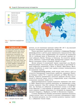 регіони, на які відповідно припадає майже 20 і  16  % від загальної
кількості міжнародних туристичних прибуттів.
Темпи зростання туристичного потенціалу в Азіатсько-Тихооке-
анському регіоні в дев’ять разів перевищують середньосвітові. Кра-
їни цього регіону стали привабливими для туристів ще наприкінці
XX ст. (особливо Індія та Пакистан), але на сьогодні провідні по-
зиції займають Китай, Таїланд та Сингапур. За кількістю праців-
ників, зайнятих у туристичній сфері, безперечним лідером є Китай.
Високі показники також в  Індонезії, Японії та Індії.
Ділові поїздки й  конгресовий туризм характерні для Японії,
Південної Кореї, Сингапуру, Китаю. Лікувальний та релігійний ту-
ризм найбільше розвинений у  Китаї та Японії. Шри-Ланка, Маль-
дівська Республіка та деякі інші країни успішно спеціалізуються
на пляжному туризмі.
В Американському регіоні, який посідає третє місце у  світі за
кількістю міжнародних туристичних прибуттів, переважає Північ-
на Америка: майже 70  % туристів приїздить до США, Мексики та
Канади. Туристів приваблюють унікальні природні об’єкти, націо-
нальні й  тематичні парки, міста із хмарочосами, музеї з  багатими
колекціями художніх творів та ін.
Північноамериканські курорти відвідують переважно самі жите-
лі США. Користується попитом відпочинок на приморських кліма-
тичних курортах: Лонг-Біч поблизу Лос-Анджелеса в  Каліфорнії
(мал.  3), Хаттерас на узбережжі Атлантичного океану в  штаті Пів-
нічна Кароліна. Є  популярними й  приозерні курорти, хоча амери-
канці віддають перевагу відпочинку та лікуванню на курортах Цен-
тральної Америки, у  Барбадосі, на Кубі та Багамських островах.
У межах Карибського басейну розташована переважна більшість
«країн-готелів» світу, які існують за рахунок міжнародного туриз-
му. Головним ресурсом, що став основою розвитку туризму в  райо-
ні, є  узбережжя теплих морів.
Мал. 2. Туристичні макрорегіони
світу.
Північнийтропік
Екватор
на схід
від Гринвіча
на захід
від ГринвічаПівнічнеполярнеколо
ПівденнийтропікІ Н Д І Й С Ь К И Й
О К Е А Н
АТЛАНТИЧНИЙ
ОКЕАН
ОКЕАН
ТИХИЙ
ПІВН І Ч Н И Й Л Ь О Д О В И Т И Й О К Е А Н
ТИХИЙОКЕАН
0°
0°
60°
40°
40°
60° 120°120° 180°
0° 60°
40°
40°
0°
120°120° 180°60°
ТУРИСТИЧНІ РЕГІОНИ СВІТУ
Європейський
Американський
Близькосхідний
Африканський
Азіатсько-Тихоокеанський
Масштаб 1 : 230 000 000
Мал. 3. Вечірній Лонг-Біч (США).
Чи відомо вам, що…
В останні роки кількість іноземців,
які відвідують Китай, різко зросла.
Це можна пояснити перш за все
національною економікою, що
стрімко зростає. Сьогодні в  Китаї
свої представництва або виробни­
цтва має переважна частина най­
більших ТНК світу. Китай також стає
популярною туристичною країною,
де можна відвідати стародавні міс­
та, історичні місця та скуштувати
страви екзотичної кухні.
  Розділ IV. Третинний сектор господарства
  172
 