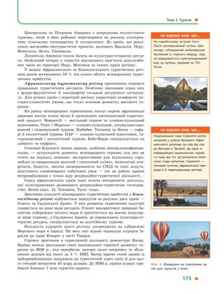Центральна та Південна Америка є  осередками екологічного
туризму, який в  обох районах перетворився на реальну альтерна-
тиву сільському господарству й  лісозаготівлі. До країн, що реалі-
зують масштабні екотуристичні проекти, належать Бразилія, Перу,
Венесуела, Беліз, Гватемала.
Латинська Америка також багата на культурно-історичні ресур-
си. Особливий інтерес у  туристів викликають пам’ятки доколумбо-
вих часів на території Перу, Мексики та інших країн регіону.
У межах Африканського та Близькосхідного туристичних регі-
онів разом зосереджено 10 % від усього обсягу міжнародних турис-
тичних прибуттів.
Африканському туристичному регіону притаманна перевага
природних туристичних ресурсів. Особливо значними серед них
є  флоро-фауністичні й  ландшафтні складові ресурсного потенціа-
лу. Для різних країн і територій регіону характерні комфортні по-
годно-кліматичні умови, що стало основою розвитку масового ту-
ризму.
На ринку міжнародних туристичних послуг окремі африканські
держави посіли чільні місця й пропонують високоякісний туристич-
ний продукт: Маврикій  — весільний туризм та пляжно-купальний
відпочинок; Туніс і Марокко — пляжно-купальний, лікувально-оздо-
ровчий і  пізнавальний туризм; Зімбабве, Танзанія та Кенія  — сафа-
рі й екологічний туризм; ПАР — пляжно-купальний відпочинок, га-
строномічний і  екологічний туризм; Кабо-Верде спеціалізується на
дайвінгу та серфінгу.
Стосовно більшості інших держав, особливо центральноафрикан-
ських,  — актуальність розвитку міжнародного туризму для них не
стоїть на порядку денному: несприятливий для відпочинку євро-
пейців та американців вологий і спекотний клімат, міжетнічні кон-
флікти, бідність, висока захворюваність на СНІД та інші недуги,
відсутність елементарних побутових умов  — усе це робить країни
непривабливими з  точки зору рекреаційно-туристичної діяльності.
Серед африканських країн нині можна виокремити декілька,
які цілеспрямовано розвивають рекреаційно-туристичне господар-
ство: Кенія (мал.  4), Танзанія, Туніс тощо.
Зростання кількості міжнародних туристичних прибуттів у Близь-
косхідному регіоні відбувається передусім за рахунок двох країн  —
Єгипту та Саудівської Аравії. У  них розвиток туристичної індустрії
спирається на різні види ресурсів. Єгипет використовує природні ба-
гатства узбережжя теплого моря й  орієнтується на масові популяр-
ні види туризму, а Саудівська Аравія, де переважають культурно-іс-
торичні ресурси, спеціалізується на релігійному туризмі.
Більшість курортів цього регіону зосереджено на узбережжі
Мертвого моря в  Ізраїлі. На весь світ відомі термальні курорти Із-
раїлю на озері Кінерет у  місті Тіверія.
Стрімке зростання в  туристичній діяльності демонструє Катар.
Країна почала реалізацію своєї національної стратегії розвитку ту-
ризму до 2030  р., яка передбачає прогрес цього напрямку та збіль-
шення доходів від нього до 5  % ВВП. Катар прагне стати одним із
найпривабливіших напрямків на туристичній карті світу й  для цьо-
го готовий витратити 45 млрд доларів. До 2030 р. країна планує при-
ймати близько 7  млн туристів щороку.
Чи відомо вам, що…
На карибському острові Сент-
Люсія розташований готель «Шо­
колад», обладнаний неймовірним
басейном із  чорного кварцу, звід­
ки відкривається приголомшливий
вид на вулкан, відомий як Пті-
Пітон.
Чи відомо вам, що…
Національний парк Серенгеті розта­
шований у  районі Великого Афри­
канського розлому на схід від озе­
ра Вікторія в  Танзанії. Це один із
найвідоміших національних парків.
І  в  наші дні тут зустрічаються вели­
чезні стада копитних. Серенгеті  —
типовий куточок африканської при­
роди в  її первозданному вигляді.
Мал. 4. Мандрівка на повітряних ку­
лях для туристів у  Кенії.
Тема 3. Туризм 
173 
 