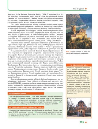 Мексика, Індія, Велика Британія, Росія, США. У  сукупності на їх-
ній території розташовано понад 350 об’єктів, що становить більше
третини від усього переліку. Майже про всі ці країни можна сказа-
ти, що вони є осередками існування давніх цивілізацій і мають у сво-
єму розпорядженні великі природні багатства.
Так, Італії, незважаючи на значну кількість національних парків,
численних природних резерватів і заказників, найбільшу славу принес­
ла культурна спадщина, зокрема періоду розквіту Римської імперії.
У Римі збереглося безліч мурів, храмів, мавзолеїв римської доби.
Найвідомішими з них є Колізей, тріумфальні арки, тріумфальна ко-
лона Марка Аврелія тощо. У  Римі багато різних музеїв. Світовим
культурним надбанням людства є  італійське місто Венеція, що роз-
кинулося на 122 островах та має 170  каналів і  400  мостів. Виділя-
ються своєю витонченою красою Палац дожів і  собор Сан-Марко.
Національним і  світовим природним надбанням у  Німеччині є  Ба-
варський ліс, гори Гарц, Шварцвальд, понад 1500 природних парків та
резерватів. По берегах головної річки країни — Рейну — розкинулися
середньовічні замки, добре збережені, відбудовані й доглянуті (мал. 6).
У надзвичайно густо заселеній Великій Британії розташовано ба-
гато національних природних резерватів і  національних рекреацій-
них парків. Узагалі британці дуже люблять природу та  оберігають
її. Країну іноді називають музеєм під відкритим небом, тому що тут
збережено сотні замків лордів, які майстерно «вписані» в  місцеву
природу та  створюють із  нею єдиний неповторний ансамбль. У  Лон-
доні розташований відомий в  усьому світі Тауер, замок Вільгельма
Завойов­ника. Вестмінстерське абатство є  усипальницею англійських
королів. Всесвітнім надбанням є будинок парламенту, Букінгемський
палац, Трафальгарська площа тощо. Відкрито безліч музеїв, серед
яких виді­ляються Британський, Музей воскових фігур мадам Тюс-
со, Націо­наль­на галерея. Всесвітньовідомими є  астрономічна обсер-
ваторія в  Гринвічі та мегалітичний комплекс Стоунгендж поблизу
міста Солсбері.
Окремо сформовано перелік об’єктів Світової спадщини, що пе-
ребувають у  небезпеці. Сюди увійшли ті об’єкти, які, на думку екс-
пертів ЮНЕСКО, опинилися під загрозою зникнення внаслідок при-
родних причин або через втручання людини. Занесення цих об’єктів
до окремого списку свідчить про особливу увагу до них та вживан-
ня невідкладних заходів щодо їх збереження.
Закріплюємо знання
1. Що таке міжнародний туризм? 2. Які зміни відбулися в географії міжнародно­
го туризму? 3.  Назвіть основні туристичні регіони світу та їхні характерні
риси. 4. Який із туристичних регіонів світу на сьогодні найбільше приваблює ту­
ристів? 5. Якими туристичними ресурсами володіє Африканський регіон? 6. Які
країни налічують найбільшу кількість об’єктів Світової спадщини ЮНЕСКО?
Застосовуємо знання, працюємо творчо
1.  Накресліть у  зошитах діаграму, що відображає частку об’єктів Світової спад­
щини ЮНЕСКО в  кожному з  регіонів. 2. Використовуючи додаткову літературу,
нанесіть на контурну карту країни-лідери за кількістю об’єктів Світової спадщи­
ни ЮНЕСКО в  кожному регіоні.
Мал. 6. Один із замків на Рейні по­
близу Дюссельдорфа (Німеччина).
Чи відомо вам, що…
Гринвіцька королівська обсервато­
рія  — основна астрономічна орга­
нізація Великої Британії. Директор
обсерваторії має титул королів­
ського астронома. Заснована
в  1675  р. королем Карлом II для
уточнення життєво важливих для
мореплавців координат, вона спо­
чатку розташовувалася в  передміс­
ті Лондона, Гринвічі. У  1884  р. ме­
ридіан, що проходить через центр
меридіанного кола Гринвіцької об­
серваторії, було взято за нульовий
для визначення довготи та відліку
поясного часу.
Тема 3. Туризм 
175 
 