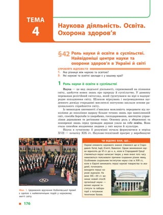 § 42	Роль науки й  освіти в  суспільстві.
Найвідоміші центри науки та
охорони здоров’я в  Україні й світі
Спробуйте відповісти
1.	 Яка різниця між наукою та освітою?
2.	 Які наукові та освітні заклади є  у  вашому краї?
1	Роль науки й  освіти в  суспільстві
Наука  — це вид людської діяльності, спрямований на пізнання
світу, здобуття нових знань про природу й  суспільство. У  давнину
переважав релігійний світогляд, який ґрунтувався на вірі в надпри-
родне походження світу. Шляхом міркувань і  нагромадження що-
денного досвіду стародавні мислителі поступово заклали основи ра-
ціонального сприйняття світу.
Із винаходом писемності з’явилася можливість передавати від по-
коління до покоління щоразу більше точних знань про навколишній
світ, способи боротьби із хворобами, господарювання, мистецтво управ-
ління державами та регіонами тощо. Основну роль у  збереженні та
поширенні знань серед громадян держав узяла на себе освіта. Вона
стала способом входження людини у  світ науки й  культури.
Наука в  сучасному її розумінні почала формуватися в  період
XVII  — початку XIX ст. Науково-технічний прогрес у  виробництві
Мал. 1. Церемонія вручення Нобелівської премії
є  однією з  найвеличніших подій у  науковому
житті світу.
Чи відомо вам, що…
Окремі елементи наукового знання з’явилися ще в  Старо­
давніх Китаї, Індії, Єгипті, Вавилоні. Однак виникнення нау­
ки відносять до VI ст. до н. е., коли в  Стародавній Греції
з’являються перші написані твори, у  яких вчені того часу
намагаються пояснювати причини існування різних явищ.
Особливим соціальним інститутом наука стає в  XVII ст.,
коли в  Європі виникають перші наукові товариства та ака­
демії, починають
виходити перші на­
укові журнали. На
межі XIX—XX ст. ви­
никає новий спосіб
організації науки  —
великі наукові ін­
ститути та лабора­
торії з  потужною
технічною базою.
  176
Наукова діяльність. Освіта.
Охорона здоров’я
Тема
4
 