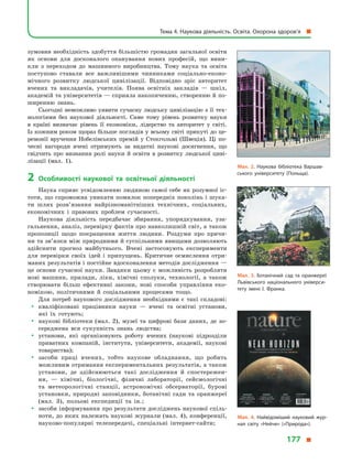 зумовив необхідність здобуття більшістю громадян загальної освіти
як основи для досконалого опанування нових професій, що вини-
кли з  переходом до машинного виробництва. Тому наука та освіта
поступово ставали все важливішими чинниками соціально-еконо-
мічного розвитку людської цивілізації. Відповідно зріс авторитет
вчених та викладачів, учителів. Поява освітніх закладів  — шкіл,
академій та університетів — сприяла накопиченню, створенню й по-
ширенню знань.
Сьогодні неможливо уявити сучасну людську цивілізацію з її тех-
нологіями без наукової діяльності. Саме тому рівень розвитку науки
в  країні визначає рівень її економіки, лідерство та авторитет у  світі.
Із кожним роком щораз більше поглядів у всьому світі прикуті до це-
ремонії вручення Нобелівських премій у  Стокгольмі (Швеція). Ці по-
чесні нагороди вчені отримують за видатні наукові досягнення, що
свідчить про визнання ролі науки й  освіти в  розвитку людської циві-
лізації (мал.  1).
2	Особливості наукової та освітньої діяльності
Наука сприяє усвідомленню людиною самої себе як розумної іс-
тоти, що спроможна уникати помилок попередніх поколінь і шука-
ти шлях розв’язання найрізноманітніших технічних, соціальних,
економічних і  правових проблем сучасності.
Наукова діяльність передбачає збирання, упорядкування, уза-
гальнення, аналіз, перевірку фактів про навколишній світ, а також
пропозиції щодо покращення життя людини. Роздуми про причи-
ни та зв’язки між природними й суспільними явищами дозволяють
здійснити прогноз майбутнього. Вчені застосовують експерименти
для перевірки своїх ідей і  припущень. Критичне осмислення отри-
маних результатів і постійне вдосконалення методів дослідження —
це основи сучасної науки. Завдяки цьому є  можливість розробляти
нові машини, прилади, ліки, хімічні сполуки, технології, а  також
створювати більш ефективні закони, нові способи управління еко-
номікою, політичними й  соціальними процесами тощо.
Для потреб наукового дослідження необхідними є  такі складові:
yy кваліфіковані працівники науки  — вчені та освітні установи,
які їх готують;
yy наукові бібліотеки (мал.  2), музеї та цифрові бази даних, де зо-
середжена вся сукупність знань людства;
yy установи, які організовують роботу вчених (наукові підрозділи
приватних компаній, інститути, університети, академії, наукові
товариства);
yy засоби праці вчених, тобто наукове обладнання, що робить
можливим отримання експериментальних результатів, а також
установи, де здійснюються такі дослідження й  спостережен-
ня,  — хімічні, біологічні, фізичні лабораторії, сейсмологічні
та метеорологічні станції, астрономічні обсерваторії, бурові
установки, природні заповідники, ботанічні сади та оранжереї
(мал.  3), польові експедиції та ін.;
yy засоби інформування про результати досліджень наукової спіль-
ноти, до яких належать наукові журнали (мал. 4), конференції,
науково-популярні телепередачі, спеціальні інтернет-сайти;
Мал. 2. Наукова бібліотека Варшав­
ського університету (Польща).
Мал. 3. Ботанічний сад та оранжереї
Львівського національного універси­
тету імені І. Франка.
Мал. 4. Найвідоміший науковий жур­
нал світу «Нейче» («Природа»).
Тема 4. Наукова діяльність. Освіта. Охорона здоров’я 
177 
 