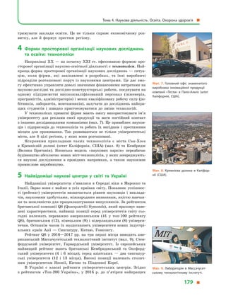 тримувати заклади освіти. Це не тільки сприяє економічному роз-
витку, але й  формує престиж регіону.
4	 Форми просторової організації наукових досліджень
та освіти: технополіси
Наприкінці XX  — на початку XXI ст. ефективною формою про-
сторової організації науково-освітньої діяльності є технополіси. Най-
краща форма просторової організації наукових досліджень  — ситуа-
цію, коли фірми, які зацікавлені в  розробках, та їхні виробничі
підрозділи розташовані поруч із науковими центрами. Це дає змо-
гу ефективно управляти доволі значними фінансовими витратами на
науково-дослідні та дослідно-конструкторські роботи, поєднувати на
одному підприємстві висококваліфікований персонал (інженерів,
програмістів, адміністраторів) і менш кваліфіковану робочу силу (ро-
бітників, лаборантів, монтажників), залучати до досліджень найкра-
щих студентів і  швидко пристосовуватися до зміни технологій.
У технополісах приватні фірми мають змогу використовувати ім’я
університету для реклами своєї продукції та мати постійний контакт
з іншими дослідницькими компаніями (мал. 7). Це приваблює науков-
ців і  підприємців до технополісів та робить їх вигідним і  престижним
місцем для проживання. Так розвиваються не тільки університетські
міста, але й  цілі регіони, у  яких вони розташовані.
Яскравими прикладами таких технополісів є  міста Сан-Хосе
в  Кремнієвій долині (штат Каліфорнія, США) (мал. 8) та Кембридж
(Велика Британія). Японська модель «наукових парків» передбачає
будівництво абсолютно нових міст-технополісів, у яких зосереджують-
ся наукові дослідження в  провідних напрямках, а  також наукоємне
промислове виробництво.
5	Найвідоміші наукові центри у  світі та Україні
Найдавніші університети з’явилися в  Середні віки в  Марокко та
Італії. Зараз вони є майже в усіх країнах світу. Показник успішнос-
ті (рейтинг) університетів визначається рівнем науковців і  виклада-
чів, науковими здобутками, міжнародним визнанням, якістю навчан-
ня та можливістю для працевлаштування випускників. За рейтингом
британської компанії QS (Quacquarelli Symonds), який враховує наве-
дені характеристики, найвищі позиції серед університетів світу сьо-
годні належать переважно американським (41 у  топ-100 рейтингу
QS), британським (12), німецьким (9) і  нідерландським (8) універси-
тетам. Останнім часом їх наздоганяють університети нових індустрі-
альних країн Азії  — Сингапуру, Китаю, Гонконгу.
Рейтинг QS у  2016—2017 рр. на три перші місця виводить аме-
риканський Массачусетський технологічний інститут (мал.  9), Стен-
фордський університет, Гарвардський університет. Із європейських
найвищий рейтинг мають британські Кембриджський та Оксфорд-
ський університети (4 і  6  місця); серед азіатських  — два сингапур-
ські університети (12 і  13  місця). Високі позиції належать столич-
ним університетам Японії, Китаю та Південної Кореї.
В  Україні є  власні рейтинги університетських центрів. Згідно
з  рейтингом «Топ-200 Україна», у  2016  р. до п’ятірки найкращих
Мал. 7. Головний офіс знаменитого
виробника інноваційної продукції
компанії «Тесла» в  Пало-Альто (штат
Каліфорнія, США).
Мал. 8. Кремнієва долина в  Каліфор­
нії (США).
Мал. 9. Лабораторія в  Массачусет­
ському технологічному інституті.
Тема 4. Наукова діяльність. Освіта. Охорона здоров’я 
179 
 