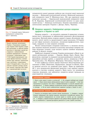 університетів нашої держави увійшли два столичні вищі навчальні
заклади — Київський політехнічний інститут, Київський національ-
ний університет імені Т. Шевченка (мал.  10), два харківські вищі
навчальні заклади  — Харківський національний університет імені
В. Н. Каразіна, Харківський політехнічний інститут та один львів-
ський заклад  — Львівська політехніка. Іншими важливими універ-
ситетськими центрами України є  Дніпро, Одеса, Чернівці.
6	Охорона здоров’я. Найвідоміші центри охорони
здоров’я в  Україні та світі
Охорона здоров’я — це діяльність держави й приватних установ,
метою якої є  організація та забезпечення медичного обслуговування
населення. Високий рівень охорони здоров’я сприяє збільшенню три-
валості, якості життя та продуктивності праці населення. В  Україні
до цієї сфери належать лікувальні, лікувально-профілактичні, сана-
торні, оздоровчі та інші медичні установи.
Великі спеціалізовані лікарняні комплекси є  у  великих містах.
Для надання медичної допомоги сільському населенню створена сис-
тема медичних установ, куди входять пункти сімейної медицини,
районні й  обласні лікарні.
Найбільші лікарняні установи України розташовані в Києві та ве-
ликих регіональних центрах  — Харкові, Дніпрі, Одесі, Львові. Про-
філактичні, санаторні та оздоровчі заклади розміщують зазвичай у ре-
креаційних регіонах країни, у  курортних містах, наприклад в  Одесі,
Трускавці (мал.  11), Моршині, Миргороді, Хмільнику, Сваляві та ін.
У світі найбільш сучасні центри медичного обслуговування роз-
ташовані в  США, Німеччині, Нідерландах, Австрії та Японії. Про-
те медичні послуги тут зазвичай дуже дорогі. Через це приблизно
20 % усіх громадських фінансових видатків у цих країнах спрямо-
вуються в  систему охорони здоров’я. Крім цього, тут розвинена
страхова медицина, яка забезпечує покриття витрат громадян на
дороговартісне лікування.
Закріплюємо знання
1. Якою є  роль науки й  освіти в  суспільстві? 2. Які складові необхідні для потреб
науки? 3. Яким чином можуть фінансуватися наука й освіта в державі? 4. Що таке
технополіси? За рахунок чого вони є  найефективнішими в  сучасній науково-освіт­
ній діяльності? 5. Назвіть найвищі за рейтингом світові та українські вищі навчаль­
ні заклади. 6.  Які ви знаєте найвизначніші оздоровчі заклади в  Україні та світі?
Застосовуємо знання, працюємо творчо
1.  Нанесіть на контурну карту основні світові технополіси. 2.  Знайдіть у  мережі
Інтернет інформацію про наукові журнали, присвячені географічним наукам. Під­
готуйте коротке повідомлення на основі однієї зі статей, що вас зацікави­
ли. 3. Знай­діть у мережі Інтернет відомості про роботу Малої академії наук Укра­
їни та ознайомтеся з  науково-дослідною діяльністю її учнів. Зробіть висновки.
Мал. 10. Головний корпус Київського
національного університету
імені Т. Шевченка.
Мал. 11. Курортополіс «Трускавець»
має унікальні ресурси мінеральних
вод і  технології лікування.
Чи відомо вам, що…
Вищою науковою організацією
України є  Національна академія
наук України (НАН України). Акаде­
мія організовує та здійснює фунда­
ментальні й  прикладні наукові до­
слідження з  найважливіших
проблем природничих, технічних,
суспільних і  гуманітарних наук.
У  НАН України функціонують три
секції (фізико-технічних і  матема­
тичних наук; хімічних і  біологічних
наук; суспільних і  гуманітарних
наук). В  Академії діють п’ять регіо­
нальних наукових центрів. Основ­
ною ланкою структури НАН Украї­
ни є  науково-дослідні інститути.
  Розділ IV. Третинний сектор господарства
  180
 
