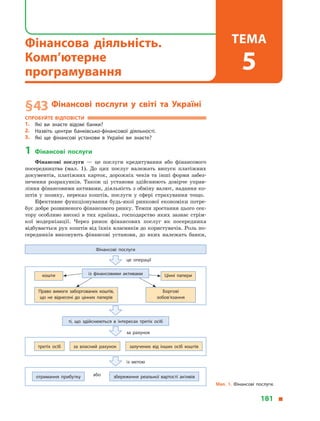 § 43	Фінансові послуги у  світі та Україні
Спробуйте відповісти
1.	 Які ви знаєте відомі банки?
2.	Назвіть центри банківсько-фінансової діяльності.
3.	 Які ще фінансові установи в  Україні ви знаєте?
1	 Фінансові послуги
Фінансові послуги  — це послуги кредитування або фінансового
посередництва (мал.  1). До цих послуг належать випуск платіжних
документів, платіжних карток, дорожніх чеків та інші форми забез­
печення розрахунків. Також ці установи здійснюють довірче управ­
ління фінансовими активами, діяльність з обміну валют, надання ко­
штів у  позику, переказ коштів, послуги у  сфері страхування тощо.
Ефективне функціонування будь-якої ринкової економіки потре­
бує добре розвиненого фінансового ринку. Темпи зростання цього сек­
тору особливо високі в тих країнах, господарство яких зазнає стрім­
кої модернізації. Через ринок фінансових послуг як посередника
відбувається рух коштів від їхніх власників до користувачів. Роль по­
середників виконують фінансові установи, до яких належать банки,
Мал. 1. Фінансові послуги.
Фінансові послуги
це операції
третіх осіб за власний рахунок залучених від інших осіб коштів
ті, що здійснюються в  інтересах третіх осіб
за рахунок
отримання прибутку збереження реальної вартості активівабо
із метою
із фінансовими активамикошти Цінні папери
Право вимоги заборгованих коштів,
що  не віднесені до цінних паперів
Боргові
зобов’язання
181 
Фінансова діяльність.
Комп’ютерне
програмування
Тема
5
 
