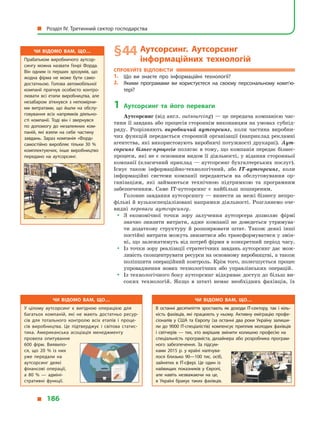 § 44	Аутсорсинг. Аутсорсинг
інформаційних технологій
Спробуйте відповісти
1.	 Що ви знаєте про інформаційні технології?
2.	 Якими програмами ви користуєтеся на своєму персональному комп’ю­
тері?
1	Аутсорсинг та його переваги
Аутсорсинг (від англ. outsourcing) — це передача компанією час-
тини її завдань або процесів стороннім виконавцям на умовах субпід­
ряду. Розрізняють виробничий аутсорсинг, коли частина виробни-
чих функцій передається сторонній організації (наприклад рекламні
агентства, які використовують виробничі потужності друкарні). Аут-
сорсинг бізнес-процесів полягає в тому, що компанія передає бізнес-
процеси, які не є основним видом її діяльності, у відання сторонньої
компанії (класичний приклад — аутсорсинг бухгалтерських послуг).
Існує також інформаційно-технологічний, або IT-аутсорсинг, коли
інформаційні системи компанії передаються на обслуговування ор-
ганізаціям, які займаються технічною підтримкою та програмним
забезпеченням. Саме IT-аутсорсинг є  найбільш поширеним.
Головне завдання аутсорсингу — винести за межі бізнесу непро-
фільні й вузькоспеціалізовані напрямки діяльності. Розглянемо оче-
видні переваги аутсорсингу.
yy З економічної точки зору залучення аутсорсера дозволяє фірмі
значно знизити витрати, адже компанії не доведеться утримува-
ти додаткову структуру й  розширювати штат. Також деякі інші
постійні витрати можуть знизитися або трансформуватися у змін-
ні, що залежатимуть від потреб фірми в конкретний період часу.
yy Із точки зору реалізації стратегічних завдань аутсорсинг дає мож-
ливість сконцентрувати ресурси на основному виробництві, а також
поліпшити операційний контроль. Крім того, полегшується процес
упровадження нових технологічних або управлінських операцій.
yy Із технологічного боку аутсорсинг відкриває доступ до більш ви-
соких технологій. Якщо в  штаті немає необхідних фахівців, їх
Чи відомо вам, що…
У цілому аутсорсинг є  вигідною операцією для
багатьох компаній, які не мають достатньо ресур­
сів для тотального контролю всіх етапів і  проце­
сів виробництва. Це підтверджує і  світова статис­
тика. Американська асоціація менеджменту
провела опитування
600  фірм. Виявило­
ся, що 20  % із них
уже передали на
аутсорсинг деякі
фінансові операції,
а  80  %  — адміні­
стративні функції.
Чи відомо вам, що…
В останні десятиліття зростають як доходи IT-сектору, так і  кіль­
кість фахівців, які працюють у  ньому. Активну еміграцію профе­
сіоналів у  США та Європу (за останні два роки Україну залиши­
ли до 9000 IT-спеціалістів) компенсує приплив молодих фахівців
і  світчерів  — тих, хто вирішив змінити колишню професію на
спеціальність програміста, дизайнера або розробника програм­
ного забезпечення. За підсум­
ками 2015  р. у  країні налічува­
лося близько 90—100 тис. осіб,
зайнятих в  IT-сфері. Це один із
найвищих показників у  Європі,
але навіть незважаючи на це,
в  Україні бракує таких фахівців.
Чи відомо вам, що…
Прабатьком виробничого аутсор­
сингу можна назвати Генрі Форда.
Він одним із перших зрозумів, що
жодна фірма не може бути само­
достатньою. Голова автомобільної
компанії прагнув особисто контро­
лювати всі етапи виробництва, але
незабаром зіткнувся з  непомірни­
ми витратами, що йшли на обслу­
говування всіх напрямків діяльно­
сті компанії. Тоді він і  звернувся
по допомогу до незалежних ком­
паній, які взяли на себе частину
завдань. Зараз компанія «Форд»
самостійно виробляє тільки 30  %
комплектуючих, інше виробництво
передано на аутсорсинг.
  Розділ IV. Третинний сектор господарства
  186
 