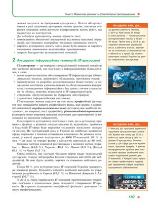 можна залучити за програмою аутсорсингу. Якість обслугову-
вання в разі залучення аутсорсера значно зростає, оскільки сто-
роння компанія зобов’язується контролювати якість робіт, що
надаються за контрактом.
До недоліків аутсорсингу можна віднести такі:
yy неможливість абсолютної захищеності від витоку важливої інфор-
мації, що становить комерційну таємницю замовника послуг;
yy вартість аутсорсингу досить часто може бути вищою за вартість
виконання замовлення внутрішніми працівниками;
yy загроза банкрутства аутсорсингової компанії.
2	Аутсорсинг інформаційних технологій (ІТ-аутсорсинг)
ІТ-аутсорсинг — це передача спеціалізованій компанії повністю
або частково функцій, які пов’язані з  інформаційними технологія-
ми, а  саме:
yy повне сервісно-технічне обслуговування ІТ-інфраструктури (обчис-
лювальної техніки, мережевого обладнання, оргтехніки тощо);
yy проектування та розробка автоматизованих бізнес-систем із по-
дальшим постійним удосконаленням та обслуговуванням (напри-
клад упровадження інформаційних баз даних, систем управлін-
ня та обліку, новітніх технологій в  ІТ-інфраструктуру);
yy створення, обслуговування та підтримка веб-серверів;
yy управління інформаційними системами.
ІТ-аутсорсинг можна поділити на три типи: професійний (аутсор-
сер має спеціалістів вищого професійного рівня, ніж наявні в  компа-
нії-замовника); виробничо-технологічний (аутсорсер має необхідні по-
тужності, як апаратні, так і професійні); фінансово-адміністративний
(аутсорсер може керувати деякими проектами для прискорення їх ви-
конання та зниження собівартості).
Популярність аутсорсингу пов’язана з тим, що в аутсорсера пра-
цюють фахівці з  різними спеціалізаціями й,  відповідно, проблема
в  будь-якій ІТ-сфері буде вирішена спільними зусиллями швидко
та якісно. На сьогоднішній день в  Україні це найбільш розвинена
сфера порівняно з іншими сегментами економіки. За різними оцін-
ками, у  нашій державі налічується до 4000 IT-компаній. 85  % із
них  — це малі та середні фірми з  кількістю персоналу до 80 осіб.
Основна частина компаній розташована у великих містах Укра-
їни  — Києві (44,9  %), Харкові (18,7  %), Львові (9,3  %), Дніпрі
(8,2  %) та Одесі (5,5  %).
Серед сервісів, які сьогодні більшою мірою надає український
аутсорсинг, лідирує веб-розробка (процес створення веб-сайтів або веб-
до­дат­ків). За нею йдуть дизайн, верстка та створення мобільних до-
датків.
Понад 80 % усіх аутсорсингових IT-компаній України працюють
на зовнішні ринки. Більшість клієнтів компаній виходять на укра-
їнських розробників із Європи (67,7 %) та Північної Америки й Ав-
стралії (56,7  %).
У 2015  р. серед українських IT-компаній простежувалася тенден-
ція, пов’язана з  підвищенням рівня складності створюваних IT-про­
ектів. Це сприяло підвищенню кваліфікації фахівців і  зростанню їх-
нього професіоналізму.
Чи відомо вам, що…
За даними рейтингу Tholons,
у  2014  р. Київ посів 55 місце
в  сот­ні регіонів  — постачальників
аутсорсингових послуг, а  Львів  —
96  місце. Проте вже у  2015  р. до­
слідники виключили українські
міста з  рейтингу взагалі, зважаю­
чи на політичну та економічну не­
стабільність у  країні. Це значно
похитнуло позиції України на рин­
ку глобального аутсорсингу.
Чи відомо вам, що…
У Мексиці діє програма державної
підтримки аутсорсингових компа­
ній. Країна має намір до 2020  р.
вийти на третє місце у  світі за
рівнем IT-аутсорсингу. Значних
успіхів у  цій сфері досягли країни
Балтії, Бразилія, Румунія. У  деяких
пострадянських країнах уже кіль­
ка років працює особливий піль­
говий податковий режим для
IT-компаній. У  Румунії існує нульо­
ва ставка прибуткового податку
для працівників сфери розробки
програмного забезпечення.
Тема 5. Фінансова діяльність. Комп’ютерне програмування 
187 
 