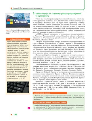 3	Країни-лідери на світовому ринку програмування
та  аутсорсингу
У наш час обсяги продажу програмного забезпечення у світі що-
річно зростають майже на 5  %. Найбільшим постачальником цьо-
го продукту є  Microsoft (мал.  1). Друге місце в  рейтингу з  2013  р.
посіла компанія Oracle, обігнавши при цьому IT-гіганта IBM. Усі
три компанії представляють США. До п’ятірки лідерів із продажів
також увійшли німецька корпорація SAP та американська компа-
нія з виробництва програмного забезпечення у сфері інформаційної
безпеки, зокрема антивірусів, Symantec.
Із 2010 р. лідером постачання аутсорсингових послуг залишаєть-
ся Азіатсько-Тихоокеанський регіон. Більшість світового обсягу ви-
робничого та IT-аутсорсингу тут забезпечують Індія, Китай, В’єтнам,
Філіппіни, Малайзія тощо.
У Європі до розвинених центрів постачання аутсорсингових по-
слуг належали лише два міста  — Дублін і  Краків. У  той самий час
збільшилася кількість центрів постачання аутсорсингових послуг
у  Центральній та Північній Америці в  таких країнах, як Коста-Ри-
ка, Бразилія, Чилі, Аргентина, Уругвай, Колумбія, Перу. Це свід-
чить про економічний розвиток цих регіонів та їхнє прагнення по-
сісти належне місце в  міжнародному поділі праці.
На сьогодні країною-лідером із постачання аутсорсингових по-
слуг залишається Індія, яка налічує 13 міст — аутсорсингових цен-
трів. До країн, що мають щонайменше три такі міста, належать та-
кож Філіппіни, Китай, Польща, Росія, Велика Британія, Бразилія,
Колумбія, Мексика, США та ПАР.
У найближчих сусідів України  — країн Східної Європи  — про-
відними осередками аутсорсингу є  Польща, Чехія, Угорщина, Ро-
сія. Також до ринку глобального аутсорсингу активно прагнуть уві-
йти Румунія, Словаччина, Болгарія, Естонія, Словенія, Сербія.
Серед міст Східної Європи за рейтингом постачальника аутсор-
сингових послуг лідирують Краків та Прага. Впливовими аутсор-
синговими центрами протягом останніх років залишаються Брно,
Варшава, Бухарест, Санкт-Петербург; Будапешт, Бухарест, Братис-
лава та Вроцлав дещо втратили свої позиції.
Зростання ІТ-ринку в країнах Європи та Північної Америки від-
бувається середніми темпами  — 4,4 та 6  % відповідно, у  Японії  —
2,3  %. У  цей самий час у  країнах Центральної та Східної Європи
ринок зростає на 7—12  %, а  в  країнах БРІК (Бразилія, Росія, Ін-
дія, Китай)  — на 15—20  %.
Закріплюємо знання
1.  Поясніть суть аутсорсингових інформаційних технологій. 2. Назвіть перева­
ги аутсорсингу. 3.  Назвіть країни-лідери на світовому ринку програмування та
аутсорсингу.
Застосовуємо знання, працюємо творчо
1. На контурну карту світу нанесіть країни-лідери світового ринку програмуван­
ня та аутсорсингу. 2. Порівняйте переваги та недоліки кожного з основних ти­
пів офшорних центрів. Результати подайте у  вигляді таблиці.
Чи відомо вам, що…
Термін «комп’ютерне піратство»
означає порушення авторських
прав на програмне забезпечення.
У  буквальному значенні поняття
«авторське право» означає «право
створення копій». Усі види
комп’ютерного піратства завдають
шкоди не тільки виробникам про­
грамних продуктів, а  й  ІТ-індустрії
в  цілому. Загалом існує обернене
співвідношення між рівнем
комп’ютерного піратства та вели­
чиною ІТ-сектору за часткою від
ВВП. Так, наприклад, країни з  рів­
нем піратства менш ніж 30  % (Ве­
лика Британія, Нова Зеландія та
Фінляндія) відрізняються великим
ІТ-сектором, що складає в  кожній
із країн більше ніж 3,5  % ВВП.
Водночас у  країнах із рівнем пі­
ратства вище 85  % цей сектор
складає менш ніж 1,5  % ВВП.
Мал. 1. Головний офіс компанії «Май­
крософт» у  Редмонді, штат Вашингтон
(США).
  Розділ IV. Третинний сектор господарства
  188
 