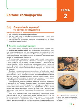 § 4	 Спеціалізація території
та  світове господарство
Спробуйте відповісти
1.	 Яке господарство називають натуральним?
2.	 Що таке поділ праці на мануфактурному виробництві і  в  чому поля­
гають його переваги?
3.	 Чи відрізняється асортимент продукції, що виробляється на різних
територіях країни, області?
1	Поняття спеціалізації територій
На ранніх етапах розвитку людського суспільства існувало тіль-
ки натуральне господарство, яке передбачало виготовлення кож-
ною людиною, родиною або жителями одного поселення всього не-
обхідного для власного споживання. Таке господарювання було не
дуже ефективним, оскільки більшість людей мають вроджений хист
тільки до певних видів діяльності.
Із часом люди усвідомили переваги поділу праці, тому в  давніх
поселеннях одні продовжили займатися землеробською працею,
а  інші проявили свої здібності в  різних ремеслах. У  результаті ви-
никла потреба в  обміні виробленою продукцією, тобто в  торгівлі,
почало формуватися товарне господарство. Його основною ознакою
було саме те, що продукція вироблялася передусім для обміну, тоб-
то продажу.
Торгівля сприяла зміцненню економічних зв’язків між вироб-
никами різної продукції, сусідніми поселеннями, окремими терито-
ріями країни, у яких формувалася своя господарська спеціалізація.
Під цим поняттям розуміють певний перелік товарів, який у  межах
території вироблятиметься не тільки для власного споживання,
а  й  для продажу в  інших поселеннях або місцевостях.
Спеціалізація територій країни (районів, регіонів, населених
пунктів) була пов’язана з  відмінностями в  природних умовах, за-
безпеченості конкретними природними ресурсами, трудових на­
вичках населення тощо. Тобто на тих територіях, де були більш
сприятливі умови, вдавалося виробляти продукцію з меншими ви-
тратами, а  тому саме на її виробництві вони почали спеціалізува-
тися.
Інші види товарів жителі краю переставали створювати, розра-
ховуючи на те, що їх привезуть з  інших районів або міст, де для
їх виготовлення є  більш сприятливі умови, а  тому  — менші затра-
ти часу й  коштів на виробництво (мал. 1). Такий процес закріплення
певних видів господарської діяльності за територіями (населеними
Мал. 1. В  Українських Карпатах, де
є  багато лісів, одним із традиційних
видів занять населення є  різьблення
по дереву.
19 
Світове господарство
Тема
2
 