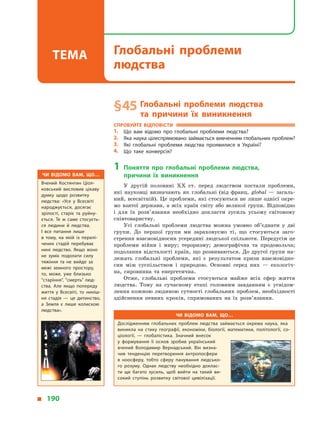 § 45	Глобальні проблеми людства
та  причини їх виникнення
Спробуйте відповісти
1.	 Що вам відомо про глобальні проблеми людства?
2.	 Яка наука цілеспрямовано займається вивченням глобальних проблем?
3.	 Які глобальні проблеми людства проявилися в  Україні?
4.	 Що таке конверсія?
1	Поняття про глобальні проблеми людства,
причини їх виникнення
У  другій половині XX ст. перед людством постали проблеми,
які науковці визначають як глобальні (від франц. global  — загаль-
ний, всесвітній). Це проблеми, які стосуються не лише однієї окре-
мо взятої держави, а всіх країн світу або великої групи. Відповідно
і  для їх розв’язання необхідно докласти зусиль усьому світовому
співтовариству.
Усі глобальні проблеми людства можна умовно об’єднати у  дві
групи. До першої групи ми зараховуємо ті, що стосуються заго-
стрення взаємовідносин усередині людської спільноти. Передусім це
проблеми війни і  миру; тероризму; демографічна та продовольча;
подолання відсталості країн, що розвиваються. До другої групи на-
лежать глобальні проблеми, які є  результатом кризи взаємовідно-
син між суспільством і  природою. Основні серед них  — екологіч-
на, сировинна та енергетична.
Отже, глобальні проблеми стосуються майже всіх сфер життя
людства. Тому на сучасному етапі головним завданням є  усвідом-
лення кожною людиною сутності глобальних проблем, необхідно­сті
здійснення певних кроків, спрямованих на їх розв’язання.
Чи відомо вам, що…
Дослідженням глобальних проблем людства займається окрема наука, яка
виникла на стику географії, економіки, біології, математики, політології, со­
ціології,  — глобалістика. Значний внесок
у  формування її основ зробив український
вчений Володимир Вернадський. Він визна­
чив тенденцію перетворення антропосфери
в  ноосферу, тобто сферу панування людсько­
го розуму. Однак людству необхідно доклас­
ти ще багато зусиль, щоб вийти на такий ви­
сокий ступінь розвитку світової цивілізації.
Чи відомо вам, що…
Вчений Костянтин Ціол­
ковський висловив цікаву
думку щодо розвитку
людства: «Усе у  Всесвіті
народжується, досягає
зрілості, старіє та руйну­
ється. Те  ж саме стосуєть­
ся людини й  людства.
І  все питання лише
в  тому, на якій із перелі­
чених стадій перебуває
нині людство. Якщо воно
не зуміє подолати силу
тяжіння та не вийде за
межі земного простору,
то, може, уже близько
“старіння”, “смерть” люд­
ства. Але якщо попереду
життя у  Всесвіті, то ниніш­
ня стадія  — це дитинство,
а  Земля є  лише колискою
людства».
  190
Глобальні проблеми
людства
Тема
 