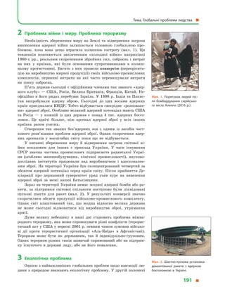 2	Проблема війни і  миру. Проблема тероризму
Необхідність збереження миру на Землі та відвернення загрози
виникнення ядерної війни залишається головною глобальною про-
блемою, хоча вона дещо втратила колишню гостроту (мал.  1). Ця
тенденція пояснюється закінченням «холодної війни» наприкінці
1980-х рр., реальним скороченням збройних сил, озброєнь і  витрат
на них у  країнах, які були основними супротивниками в  колиш-
ньому протистоянні. Багато з  них провели конверсію (переорієнта-
цію на виробництво мирної продукції) своїх військово-промислових
комплексів, первинні витрати на які часто перевищували витрати
на гонку озброєнь.
П’ять держав сьогодні є офіційними членами так званого «ядер-
ного клубу» — США, Росія, Велика Британія, Франція, Китай. Не-
офіційно в  його рядах перебуває Ізраїль. У  1998  р. Індія та Пакис-
тан випробували ядерну зброю. Сьогодні до цих восьми ядерних
країн приєдналася КНДР. Тобто відбувається своєрідне «розповзан­
ня» ядерної зброї. Особливо великий ядерний потенціал мають США
та Росія  — у  кожній із цих держав є  понад 4 тис. ядерних боєго-
ловок. Це вдвічі більше, ніж арсенал ядерної зброї у  всіх інших
країнах разом узятих.
Створення так званих без’ядерних зон є  одним із засобів част-
кового розв’язання проблем ядерної зброї. Однак скорочення ядер-
них арсеналів у  масштабах світу поки що не відбувається.
У питанні збереження миру й  відвернення загрози світової ві-
йни показовим для інших є  приклад України. У  часи існування
СРСР значна частина промислових підприємств радянської Украї-
ни (особливо машинобудування, хімічної промисловості), науково-
дослідних інститутів працювали над виробництвом і  вдосконален-
ням зброї. На території України був сконцентрований четвертий за
обсягом ядерний потенціал серед країн світу. Після прийняття Де-
кларації про державний суверенітет уряд узяв курс на вивезення
ядерної зброї за межі нашої Батьківщини.
Зараз на території України немає жодної ядерної бомби або ра-
кети, за підтримки світової спільноти поступово були ліквідовані
пускові шахти для ракет (мал.  2). У  результаті конверсії значно
скоротилися обсяги продукції військово-промислового комплексу.
Однак світ влаштований так, що жодна відносно велика держава
не може сьогодні відмовитися від виробництва зброї, утримання
армії.
Дуже велику небезпеку в  наші дні становить проблема міжна-
родного тероризму, яка може спровокувати різні конфлікти (терорис-
тичний акт у США у вересні 2001 р. певним чином зумовив військо-
ві дії проти терористичної організації «Аль-Каїда» в  Афганістані).
Тероризм може бути як державним, так й  індивідуально-груповим.
Однак тероризм різних типів зазвичай спрямований або на підтрим-
ку існуючого в  державі ладу, або на його повалення.
3	Екологічна проблема
Однією з найважливіших глобальних проблем щодо взаємодії лю-
дини з  природою вважають екологічну проблему. У  другій половині
Мал. 1. Порятунок людей піс­
ля бомбардування сирійсько­
го міста Алеппо (2016  р.).
Мал. 2. Шахтно-пускова установка
демонтованої ракети з  ядерною
боєголовкою в  Україні.
Тема. Глобальні проблеми людства 
191 
 