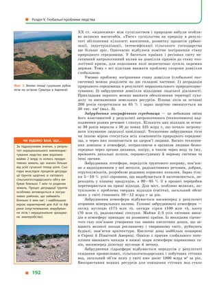 XX ст. «відносини» між суспільством і  природою набули особли-
во великих масштабів. «Тиск» суспільства на природу в  резуль-
таті збільшення кількості населення, розвитку процесів урбані-
зації, індустріалізації, інтенсифікації сільського господарства
ще  більше зріс. Одночасно відбулося помітне погіршення стану
природного середовища. У  багатьох країнах і  регіонах світу не-
гативний антропогенний вплив на довкілля призвів до стану еко-
логічної кризи, для подолання якої недостатньо зусиль окремих
держав. Тому є  всі підстави вважати проблему охорони довкілля
глобальною.
Умовно проблему погіршення стану довкілля (глобальної еко-
системи) можна розділити на дві складові частини: 1) деградація
природного середовища в результаті нераціонального природокорис-
тування; 2) забруднення довкілля відходами людської діяльності.
Прикладами першого можна вважати обезліснення території сухо-
долу та виснаження земельних ресурсів. Площа лісів за останні
200  років скоротилася на 65  % і  зараз щорічно зменшується на
20  тис.  км2
(мал. 3).
Забруднення географічного середовища  — це небажана зміна
його властивостей у  результаті антропогенного (техногенного) над-
ходження різних речовин і сполук. Кількість цих відходів за остан-
ні 30 років виросла з  50 до понад 125  млрд  т, що почало загрожу-
вати існуванню людської цивілізації. Техногенне забруднення тією
чи іншою мірою стосується всіх компонентів природного середови-
ща, а через них позначається на здоров’ї людини. Багато техноген-
них домішок в  атмосфері, потрапляючи в  організм людини безпо-
середньо через органи дихання, шкіру, а  також через воду та їжу,
вражають дихальні шляхи, серцево-судинну й  нервову системи та
інші органи.
Забруднення літосфери, передусім ґрунтового покриву, пов’яза­
не з  надходженням у  неї металів, радіоактивних речовин, добрив,
отрутохімікатів, розробкою родовищ корисних копалин. Зараз тіль-
ки 5—10 % усієї сировини, що видобувається й заготовлюється, пе-
реходить у  кінцеву продукцію, а  90—95  % її в  процесі переробки
перетворюється на прямі відходи. Для міст, особливо великих, ак-
туальною є  проблема твердих відходів (сміття), загальний обсяг
яких у  світі становить 10—12  млрд  т за рік.
Забруднення атмосфери відбувається насамперед у  результаті
згоряння мінерального палива. Головні забруднювачі атмосфери  —
оксид вуглецю (175  млн т), оксиди сірки (100  млн т), азоту
(70  млн  т), радіоактивні сполуки. Майже 2/3 усіх світових вики-
дів в атмосферу припадає на розвинені країни. Із викидами сірчис-
того газу пов’язане утворення так званих кислотних дощів, що за-
вдають великої шкоди рослинному і  тваринному світу, руйнують
будівлі, пам’ятки архітектури. Кислотні дощі найбільш поширені
в  Європі й  Північній Америці. Однією з причин глобального поте-
пління вважають викиди в  нижні шари атмосфери парникових га-
зів, насамперед діоксиду вуглецю й  метану.
Забруднення гідросфери відбувається передусім у  результаті
скидання промислових, сільськогосподарських і  побутових стічних
вод, загальний об’єм яких у  світі вже досяг 1800  млрд  м3
за рік.
Використання водних ресурсів для очищення стічних вод стало
Мал. 3. Великі площі суцільних рубок
лісів на острові Суматра в  Індонезії.
Чи відомо вам, що…
За підрахунками вчених, у  резуль­
таті нераціонального землекорис­
тування людство вже втратило
майже 2  млрд га колись продук­
тивних земель, що значно більше
від усієї сучасної площі ріллі. Сьо­
годні внаслідок процесів деграда­
ції ґрунтів щорічно зі світового
сільськогосподарського обігу ви­
буває близько 7  млн га родючих
земель. Процес деградації ґрунтів
особливо активізується в  посуш­
ливих районах, що займають
близько 6  млн  км2
, і  найбільшою
мірою характерний для Азії та Аф­
рики (опустелювання, вирубуван­
ня лісів і  нераціональне зрошува­
не землеробство).
  Розділ V. Глобальні проблеми людства
  192
 