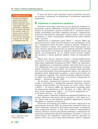 У наші дні багато країн проводять дедалі активнішу екологіч-
ну політику, спрямовану на збереження й  поліпшення природного
середовища.
4	 Сировинна й  енергетична проблеми
Останнім часом перед людством постали проблеми надійного за-
безпечення людства сировиною і  паливом, енергією відновлюваних
джерел. Їх загострення в  другій половині XX ст. зумовлене зроста-
ючими масштабами залучення природних ресурсів у  виробництво,
відносною обмеженістю розвіданих запасів деяких видів палива
й  сировини, а  також неоднаковою забезпеченістю ними окремих
країн і  регіонів.
Енергетична та сировинна кризи 1970-х  — початку 1980-х рр.
завдали відчутного удару системі існуючих тоді міжнародних зв’яз­
ків і  спричинили важкі наслідки в  багатьох країнах. Особливо ці
кризи зачепили ті країни, які в  розвитку своїх національних еко-
номік значною мірою орієнтувалися на відносно дешевий і  стійкий
імпорт енергоносіїв та мінеральної сировини. Передусім ідеться про
країни, що розвиваються, які, не маючи запасів власних природ-
них ресурсів, у  своєму розвитку зробили ставку на індустріаліза-
цію.
Кризи дали імпульс розвитку енерго- і  матеріалозберігаючих
технологій, посиленню режиму економії сировини, прискоренню
структурної перебудови економіки (за 1970—1980-ті рр. енергоміст-
кість виробництва в  розвинених країнах знизилася більш ніж на
1/4). Підвищена увага стала приділятися використанню альтерна-
тивних матеріалів і  джерел енергії. Під впливом кризи прискори-
лися великомасштабні геологорозвідувальні роботи, що привели до
відкриття нових нафтогазових родовищ, а також запасів інших ви-
дів природної сировини. Так, новими великими районами видобут-
ку нафти стали Північне море (мал.  5) та Аляска, мінеральної си-
ровини  — Австралія, Канада, ПАР.
Як наслідок, несприятливі прогнози забезпеченості світових
потреб в  енергоносіях і  мінеральній сировині змінилися оптиміс-
тичними розрахунками, що базувалися на нових даних. Якщо
в  1970-х  — на початку 1980-х рр. забезпеченість основними вида-
ми енергоносіїв оцінювалася в  30—35 років, то у  2011—2015 рр.
вона суттєво збільшилася: нафта  — до 52 років, природний газ  —
до 54  років, вугілля  — до 112 років.
Таким чином, глобальної енергетично-сировинної проблеми в ро-
зумінні небезпеки абсолютної нестачі ресурсів у  світі зараз не іс-
нує. Проте сама по собі проблема надійного забезпечення людства
сировиною та енергією залишається.
Подальше розв’язання цих проблем пов’язане передусім із ви-
користанням досягнень НТР, що дозволяють зменшити втрати па-
лива й сировини, замінити їх штучними продуктами, альтернатив-
ними джерелами енергії, у  тому числі енергією термоядерного
синтезу. Одним із шляхів розв’язання проблеми є раціональне ви-
користання мінеральних ресурсів (переважна більшість із яких не-
відновлювані), яке передбачає комплексне освоєння викопної си-
ровини, тобто таке, коли кожен грам речовини, узятий у природи,
Чи відомо вам, що…
Унаслідок випробувань
ядерної зброї, роботи
ядерних реакторів вій­
ськових підводних човнів
і  криголамів, скидання
контейнерів із відходами
АЕС та іншими відходами
до Світового океану по­
трапила велика кількість
радіо­активних речовин,
що в  30 разів перевищує
їх викиди під час аварії
на  Чорнобильській АЕС.
Мал. 5. Видобуток нафти
в  Північному морі.
  Розділ V. Глобальні проблеми людства
  194
 