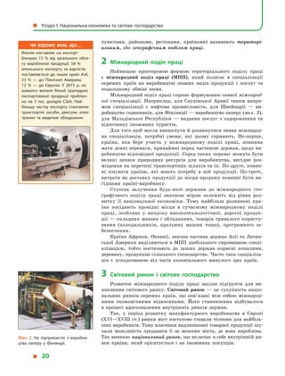 пунктами, районами, регіонами, країнами) називають територі-
альним, або географічним поділом праці.
2	Міжнародний поділ праці
Найвищою просторовою формою територіального поділу праці
є  міжнародний поділ праці (МПП), який полягає в  спеціалізації
окремих країн на виробництві певних видів продукції і  послуг та
подальшому обміні ними.
Міжнародний поділ праці сприяє формуванню певної міжнарод-
ної спеціалізації. Наприклад, для Саудівської Аравії таким напря-
мом спеціалізації є  нафтова промисловість, для Швейцарії  — ви-
робництво годинників, для Фінляндії — виробництво паперу (мал. 2),
для Мальдівської Республіки  — надання послуг з  оздоровлення та
відпочинку іноземних туристів.
Для того щоб могла виникнути й розвинутися певна міжнарод-
на спеціалізація, потрібні умови, які цьому сприяють. По-перше,
країна, яка бере участь у  міжнародному поділі праці, повинна
мати деякі переваги, принаймні перед частиною держав, щодо ви-
робництва відповідної продукції. Серед таких переваг можуть бути
великі запаси природних ресурсів для виробництва, вигідне роз-
міщення на перетині транспортних шляхів та ін. По-друге, повин­
ні існувати країни, які мають потребу в  цій продукції. По-третє,
витрати на доставку продукції до місця продажу повинні бути ви-
гідними країні-виробнику.
Ступінь залучення будь-якої держави до міжнародного гео-
графічного поділу праці значною мірою залежить від рівня роз-
витку її національної економіки. Тому найбільш розвинені кра-
їни посідають провідні місця в  сучасному міжнародному поділі
праці, особливо у  випуску високотехнологічної, дорогої продук-
ції  — складних машин і  обладнання, товарів тривалого користу-
вання (холодильників, пральних машин тощо), програмного за-
безпечення.
Країни Африки, Океанії, значна частина держав Азії та Латин-
ської Америки виділяються в  МПП здебільшого сировинною спеці-
алізацією, тобто постачають до інших держав корисні копалини,
деревину, продукцію сільського господарства. Часто така спеціаліза-
ція є  успадкованою від часів колоніального минулого цих країн.
3	 Світовий ринок і  світове господарство
Розвиток міжнародного поділу праці заклав підґрунтя для ви-
никнення світового ринку. Світовий ринок  — це сукупність націо-
нальних ринків окремих країн, що пов’язані між собою міжнарод-
ними економічними відносинами. Його становлення відбувалося
в  процесі вдосконалення внутрішніх ринків держав.
Так, у  період розвитку мануфактурного виробництва в  Європі
(XVI—XVIII ст.) ринки міст поступово ставали тісними для найбіль-
ших виробників. Тому власники надлишкової товарної продукції шу-
кали можливість продавати її за межами міста, де вона вироблена.
Так виникає національний ринок, що включає в себе внутрішній ри-
нок країни, який орієнтується і  на іноземних покупців.
Мал. 2. На підприємстві з  виробни­
цтва паперу у  Фінляндії.
Чи відомо вам, що…
Японія поставляє на експорт
близько 13 % від загального обся­
гу виробленої продукції. 58 %
японського експорту за вартістю
поставляється до інших країн Азії,
23 %  — до Північної Америки,
12  %  — до Європи. У  2015 р. на
кожного жителя Японії припадало
експортованої продукції приблиз­
но на 5 тис. доларів США. Най­
більшу частку експорту становили
транспортні засоби, двигуни, елек­
тронне та медичне обладнання.
  Розділ І. Національна економіка та світове господарство
  20
 