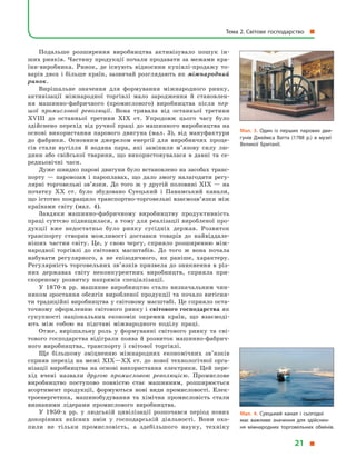 Подальше розширення виробництва активізувало пошук ін-
ших ринків. Частину продукції почали продавати за межами кра-
їни-виробника. Ринок, де існують відносини купівлі-продажу то-
варів двох і більше країн, зазвичай розглядають як міжнародний
ринок.
Вирішальне значення для формування міжнародного ринку,
активізації міжнародної торгівлі мало зародження й  становлен-
ня машинно-фабричного (промислового) виробництва після пер-
шої промислової революції. Вона тривала від останньої третини
XVIII до останньої третини XIX ст. Упродовж цього часу було
здійснено перехід від ручної праці до машинного виробництва на
основі використання парового двигуна (мал. 3), від мануфактури
до фабрики. Основним джерелом енергії для виробничих проце-
сів стали вугілля й  водяна пара, які замінили м’язову силу лю-
дини або свійської тварини, що використовувалася в  давні та се-
редньовічні часи.
Дуже швидко парові двигуни було встановлено на засобах транс­
порту  — паровозах і  пароплавах, що дало змогу налагодити регу-
лярні торговельні зв’язки. До того  ж у  другій половині XIX  — на
початку ХХ ст. було збудовано Суецький і  Панамський канали,
що істотно покращило транспортно-торговельні взаємозв’язки між
країнами світу (мал. 4).
Завдяки машинно-фабричному виробництву продуктивність
праці суттєво підвищилася, а тому для реалізації виробленої про-
дукції вже недостатньо було ринку сусідніх держав. Розвиток
транспорту створив можливості доставки товарів до найвіддале-
ніших частин світу. Це, у свою чергу, сприяло розширенню між-
народної торгівлі до світових масштабів. До того  ж вона почала
набувати регулярного, а  не епізодичного, як раніше, характеру.
Регулярність торговельних зв’язків призвела до зникнення в різ-
них державах світу неконкурентних виробництв, сприяла при-
скореному розвитку напрямів спеціалізації.
У 1870-х рр. машинне виробництво стало визначальним чин-
ником зростання обсягів виробленої продукції та почало витісня-
ти традиційні виробництва у світовому масштабі. Це сприяло оста-
точному оформленню світового ринку і світового господарства як
сукупності національних економік окремих країн, що взаємоді-
ють між собою на підставі міжнародного поділу праці.
Отже, вирішальну роль у  формуванні світового ринку та сві-
тового господарства відіграли поява й розвиток машинно-фабрич-
ного виробництва, транспорту і  світової торгівлі.
Ще більшому зміцненню міжнародних економічних зв’язків
сприяв перехід на межі XIX—XX ст. до нової технологічної орга-
нізації виробництва на основі використання електрики. Цей пере-
хід вчені назвали другою промисловою революцією. Промислове
виробництво поступово повністю стає машинним, розширюється
асортимент продукції, формуються нові види промисловості. Елек-
троенергетика, машинобудування та хімічна промисловість стали
визнаними лідерами промислового виробництва.
У 1950-х рр. у  людській цивілізації розпочався період нових
докорінних якісних змін у  господарській діяльності. Вони охо-
пили не тільки промисловість, а  здебільшого науку, техніку
Мал. 3. Один із перших парових дви­
гунів Джеймса Ватта (1788 р.) в  музеї
Великої Британії.
Мал. 4. Суецький канал і  сьогодні
має важливе значення для здійснен­
ня міжнародних торговельних обмінів.
Тема 2. Світове господарство 
21 
 