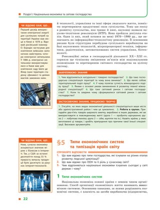 Чи відомо вам, що…
Перший досвід викорис­
тання електричної енергії
для суспільних потреб на
території України мав міс­
це в  Києві в  1878 р. Відо­
мий російський інженер
О. Бородін застосував для
освітлення київських заліз­
ничних майстерень чоти­
ри електричні світильники.
У  1886 р. електричні сві­
тильники використовува­
лися в  Києві вже для
освітлення саду Шато де
Флер (нині територія ста­
діону «Динамо») та деяких
маєтків заможних киян.
Чи відомо вам, що…
Нова, сучасна економіка
асоціюється значною мі­
рою з  бізнесом в  Інтерне­
ті. Так, у  США за останні
десятиліття понад 55 %
приросту випуску продук­
ції було досягнуто за раху­
нок інтернет-технологій.
й технології, управління та інші сфери людського життя, повніс-
тю перетворюючи продуктивні сили суспільства. Тому цю епоху
в  розвитку суспільства, яка триває й  нині, науковці назвали на-
уково-технічною революцією (НТР). Вона пройшла декілька ета-
пів. Один із них, який почався на межі 1970—1980 рр., ще ви-
значають як інформаційно-технологічну революцію. Її основними
рисами були структурна перебудова суспільного виробництва на
базі наукоємних технологій, мікропроцесорної техніки, інформа-
тики, радіотехніки, автоматизованих систем управління, біотех-
нології.
Революційні зміни в  господарській діяльності ХХ—ХХІ ст.
сприяли ще тіснішому зміцненню зв’язків між національними
економіками та перетворенню світового господарства на цілісну
систему.
Закріплюємо знання
1. Чим відрізняються натуральне і товарне господарства? 2. Що таке госпо­
дарська спеціалізація території та чому вона виникає? 3.  Що являє собою
територіальний поділ праці? 4. У  чому полягає сутність міжнародного поді­
лу праці? 5.  Якими є  основні умови виникнення й  розвитку певної міжна­
родної спеціалізації? 6.  Що таке світовий ринок і  світове господар­
ство? 7.  Коли та  завдяки чому сформувалися світовий ринок і  світове
господарство?
Застосовуємо знання, працюємо творчо
1.  З’ясуйте, на яких видах економічної діяльності спеціалізується ваше місто
або адміністративний район і  чим це зумовлено. 2.  Робота в  групах. При­
гадайте два-п’ять товарів широкого вжитку, вироблені в  інших державах, які ви
використовуєте в  повсякденному житті (група 1  — продукти харчування; гру-
па 2 — побутова техніка; група 3 — одяг, взуття та ін.). Назвіть країни, у яких
виготовлені ці товари, і  зробіть припущення про причини такої їхньої спеціалі­
зації. Висновок аргументуйте.
§ 5	Типи економічних систем
та  типізація країн світу
Спробуйте відповісти
1.	 Що вам відомо про типи господарства, які існували на різних етапах
розвитку людської цивілізації?
2.	 Що вам відомо про ООН та її роль у  сучасному світі?
3.	 Чим відрізняються національні економіки існуючих сьогодні у  світі
держав і  чому?
1	Типи економічних систем
Національна економіка кожної країни є  певним чином органі-
зованою. Спосіб організації економічного життя називають еконо-
мічною системою. Основними ознаками, за якими розрізняють еко-
номічні системи, є  власність на засоби виробництва (підприємства,
  Розділ І. Національна економіка та світове господарство
  22
 