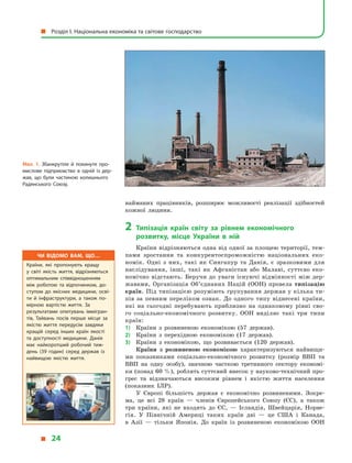 найманих працівників, розширює можливості реалізації здібностей
кожної людини.
2	Типізація країн світу за рівнем економічного
розвитку, місце України в  ній
Країни відрізняються одна від одної за площею території, тем-
пами зростання та конкурентоспроможністю національних еко-
номік. Одні з  них, такі як Сингапур та Данія, є  зразковими для
наслідування, інші, такі як Афганістан або Малаві, суттєво еко-
номічно відстають. Беручи до уваги існуючі відмінності між дер­
жавами, Організація Об’єднаних Націй (ООН) провела типізацію
країн. Під типізацією розуміють групування держав у кілька ти-
пів за певним переліком ознак. До одного типу віднесені країни,
які на сьогодні перебувають приблизно на однаковому рівні сво-
го соціально-економічного розвитку. ООН виділяє такі три типи
країн:
1)	 Країни з  розвиненою економікою (57 держав).
2)	 Країни з  перехідною економікою (17 держав).
3)	 Країни з  економікою, що розвивається (120 держав).
Країни з  розвиненою економікою характеризуються найвищи-
ми показниками соціально-економічного розвитку (розмір ВВП та
ВВП на одну особу), значною часткою третинного сектору економі-
ки (понад 60 %), роблять суттєвий внесок у науково-технічний про-
грес та відзначаються високим рівнем і  якістю життя населення
(показник ІЛР).
У Європі більшість держав є  економічно розвиненими. Зокре-
ма, це всі 28  країн  — членів Європейського Союзу (ЄС), а  також
три країни, які не входять до ЄС,  — Ісландія, Швейцарія, Норве-
гія. У  Північній Америці таких країн дві  — це США і  Канада,
в  Азії  — тільки Японія. До країн із розвиненою економікою ООН
Мал. 1. Збанкрутіле й покинуте про­
мислове підприємство в  одній із дер­
жав, що були частиною колишнього
Радянського Союзу.
Чи відомо вам, що…
Країни, які пропонують кращу
у  світі якість життя, відрізняються
оптимальним співвідношенням
між роботою та відпочинком, до­
ступом до якісних медицини, осві­
ти й  інфраструктури, а  також по­
мірною вартістю життя. За
результатами опитувань іммігран­
тів, Тайвань посів перше місце за
якістю життя передусім завдяки
кращій серед інших країн якості
та доступності медицини. Данія
має найкоротший робочий тиж­
день (39 годин) серед держав із
найвищою якістю життя.
  Розділ І. Національна економіка та світове господарство
  24
 