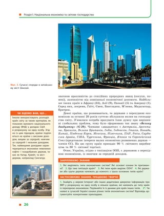 значною вразливістю до стихійних природних явищ (посухи, по-
вені), залежністю від зовнішньої економічної допомоги. Найбіль-
ше таких країн в Африці (34), Азії (9), Океанії (5) та Америці (1).
Серед них, зокрема, Гаїті, Ємен, Бангладеш, М’янма, Мадагаскар,
Еритрея.
Деякі країни, що розвиваються, та держави з  перехідною еко-
номікою за останні 20 років суттєво збільшили вплив на господар-
ство світу. З’явилася потреба врахувати їхню думку при вирішен-
ні глобальних проблем, тому було сформовано так звану «Велику
двадцятку» (G-20). Членами «двадцятки» є  Австралія, Аргенти-
на, Бразилія, Велика Британія, Індія, Індонезія, Італія, Канада,
Китай, Південна Корея, Мексика, Німеччина, ПАР, Росія, Саудів-
ська Аравія, США, Туреччина, Франція, Японія та Європейський
Союз (представляє інтереси малих економічно розвинених держав —
членів ЄС). На цю групу країн припадає 90  % світового виробни-
цтва та 80  % світової торгівлі.
Отже, Україна, згідно з типізацією ООН, є державою з перехід-
ною економікою, із нижчим за середній доходом.
Закріплюємо знання
1.  Які виділяють типи економічних систем? Які основні ознаки їм притаман­
ні? 2. Що таке типізація країн? 3. Які типи країн виділяє ООН? 4. Які держа­
ви або групи держав належать до кожного з  трьох основних типів країн?
Застосовуємо знання, працюємо творчо
1.  Знайдіть у  мережі Інтернет або інших додаткових джерелах інформацію про
ВВП у  розрахунку на одну особу в  кількох країнах, які належать до типу країн
із перехідною економікою. Порівняйте їх із даними для країн інших типів. 2*. Чи
наявні в сучасній Україні ознаки різних типів економічних систем? Відповідь ар­
гументуйте конкретними прикладами.
Чи відомо вам, що…
Інколи використовують розподіл
країн світу за таким критерієм, як
показник валового національного
доходу (ВНД) у  доларах США
в  розрахунку на одну особу. Згід­
но із цим підходом, країни поділя­
ються на країни з  високим дохо­
дом, вищим за середній, нижчим
за середній і  низьким доходами.
Так, найвищими доходами харак­
теризуються економіки невеликих
нафто- і  газодобувних держав, та­
ких як Катар, Кувейт, та міст-
держав, наприклад Сингапур.
Мал. 3. Сучасні споруди в  китайсько­
му місті Шанхай.
  Розділ І. Національна економіка та світове господарство
  26
 