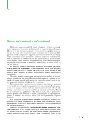 Шановні дев’ятикласниці та дев’ятикласники!
Шкільний курс географії 9 класу «Україна і  світове господар-
ство» продовжує вивчення цієї складної та водночас цікавої науки.
Цього року ви опануєте знання з  економічної географії, дізнаєте-
ся про те, як у світі взаємопов’язані господарство та природа. Під-
ручник, який ви тримаєте в руках, допоможе вивчати й досліджу-
вати економіку нашої держави в  системі світового господарства.
Він складається із п’яти розділів, які охоплюють по декілька тем.
Зміст кожної з них зазвичай розкривається у двох-п’яти параграфах.
Параграф розрахований на вивчення здебільшого за один, рідше —
за два уроки.
На початку кожного параграфа містяться запитання під рубри-
кою «Спробуйте відповісти». Вони спрямовані на те, щоб ви вико-
ристали раніше здобуті знання або пригадали певні відомості, які
стануть вам у  пригоді в  процесі опрацювання нового навчального
матеріалу.
Матеріал кожного параграфа для полегшення роботи з  ним по-
ділено на змістові частини. Найважливіші поняття, терміни та гео­
графічні назви, на які треба звернути увагу або запам’ятати, у тек-
сті виділено жирним шрифтом або курсивом.
Важливими для сприйняття навчального матеріалу є  таблиці,
фотографії, структурні схеми, діаграми, картосхеми. Вони дозво-
лять вам краще уявити той чи інший географічний об’єкт або
явище, активізувати зорову пам’ять у  процесі навчання. Поряд
із малюнками під рубрикою «Чи відомо вам, що…» розміщено
цікаві факти, які стосуються теми, доповнюють її, привертають
увагу до питань, що можуть стати для вас предметом творчого
пошуку.
Під рубрикою «Закріплюємо знання» наприкінці кожного па-
раграфа містяться запитання та завдання, які допоможуть повто-
рити основні положення навчального матеріалу, структурувати його
та зробити висновки.
Завдання під рубрикою «Застосовуємо знання, працюємо твор­
чо» спрямовані на те, щоб ви спробували застосувати отримані знан­
ня в  новій для вас ситуації, на розв’язання певних практичних за-
вдань, здобуття додаткових знань, умінь та навичок. Деякі з  них
3 
 