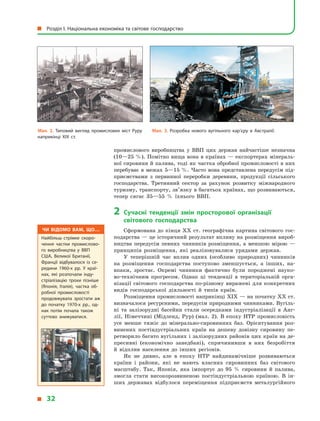 промислового виробництва у  ВВП цих держав найчастіше незначна
(10—25 %). Помітно вища вона в країнах — експортерах мінераль-
ної сировини й палива, тоді як частка обробної промисловості в них
перебуває в межах 5—15 %. Часто вона представлена передусім під-
приємствами з  первинної переробки деревини, продукції сільського
господарства. Третинний сектор за рахунок розвитку міжнародного
туризму, транспорту, зв’язку в багатьох країнах, що розвиваються,
тепер сягає 35—55  % їхнього ВВП.
2	 Сучасні тенденції змін просторової організації
світового господарства
Сформована до кінця XX ст. географічна картина світового гос-
подарства — це історичний результат впливу на розміщення вироб-
ництва передусім певних чинників розміщення, а  меншою мірою  —
принципів розміщення, які реалізовувалися урядами держав.
У теперішній час вплив одних (особливо природних) чинників
на розміщення господарства поступово зменшується, а  інших, на-
впаки, зростає. Окремі чинники фактично були породжені науко-
во-технічним прогресом. Однак ці тенденції в  територіальній орга-
нізації світового господарства по-різному виражені для конкретних
видів господарської діяльності й  типів країн.
Розміщення промисловості наприкінці XIX — на початку XX ст.
визначалося ресурсними, передусім природними чинниками. Вугіль-
ні та залізорудні басейни стали осередками індустріалізації в  Анг­
лії, Німеччині (Мідленд, Рур) (мал. 2). В  епоху НТР промисловість
усе менше тяжіє до мінерально-сировинних баз. Орієнтування роз-
винених постіндустріальних країн на дешеву довізну сировину пе-
ретворило багато вугільних і залізорудних районів цих країн на де-
пресивні (економічно занедбані), спричинивши в  них безробіття
й  відплив населення до інших регіонів.
Як не дивно, але в  епоху НТР найдинамічніше розвиваються
країни і  райони, які не мають власних сировинних баз світового
масштабу. Так, Японія, яка імпортує до 95  % сировини й  палива,
змогла стати високорозвиненою постіндустріальною країною. В  ін-
ших державах відбулося переміщення підприємств металургійного
Мал. 2. Типовий вигляд промислових міст Руру
наприкінці ХІХ ст.
Мал. 3. Розробка нового вугільного кар’єру в  Австралії.
Чи відомо вам, що…
Найбільш стрімке скоро­
чення частки промислово­
го виробництва у  ВВП
США, Великої Британії,
Франції відбувалося із се­
редини 1960-х рр. У  краї­
нах, які розпочали інду­
стріалізацію трохи пізніше
(Японія, Італія), частка об­
робної промисловості
продовжувала зростати аж
до початку 1970-х рр., од­
нак потім почала також
суттєво знижуватися.
  Розділ І. Національна економіка та світове господарство
  32
 