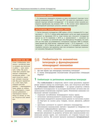 Закріплюємо знання
1.  Як промислові перевороти впливали на зміну секторальної структури госпо­
дарства розвинених країн? 2.  Що таке НТР і  які зміни він спричинив у  секто­
ральній структурі світового господарства? 3.  Чи змінився вплив чинників роз­
міщення виробництва під впливом НТР? 4.  Які основні зміни відбуваються
в  територіальній організації сучасного світового господарства?
Застосовуємо знання, працюємо творчо
1. Частка сільського господарства у ВВП країни у 2010 р. становила 8,4 %, а про­
мисловості — 25,7 %. У скільки разів відрізнялася частка цих видів економічної
діяльності за підсумками 2015 р., якщо питома вага сільського господарства
зросла на 3,3  % порівняно з  2010 р., а  промисловості  — знизилася на
2,3 %? 2*. Знайдіть на політичній карті світу Мальдівську Республіку, яка нале­
жить до типу країн, що розвиваються. Секторальна структура її ВВП за найнові­
шими даними має такий вигляд: первинний сектор — 23 %, вторинний — 17 %,
третинний  — 60  %. Беручи до уваги тип країни та її географічне положення,
спробуйте пояснити, чим зумовлена саме така секторальна структура національ­
ної економіки Мальдівської Республіки.
§ 8	Глобалізація та економічна
інтеграція у  функціонуванні
міжнародної економіки
Спробуйте відповісти
1.	 Що вам відомо про міжнародну економічну інтеграцію?
2.	 Із якими міжнародними економічними об’єднаннями співпрацює
Україна?
1	Глобалізація та регіональна економічна інтеграція
Під глобалізацією в  широкому змісті слова розуміють перетво-
рення певного явища на планетарне, таке, яке стосується всієї Зем-
лі. Глобалізація світової економіки  — це процес розвитку стійких
виробничо-господарських та культурно-політичних зв’язків між на-
ціональними економіками окремих країн. Основними ознаками гло-
балізації світової економіки є:
yy подальше поглиблення міжнародного поділу праці;
yy посилення взаємозалежності національних господарств;
yy зростання відкритості національних ринків та поступове усунен-
ня бар’єрів на шляху руху товарів, послуг, фінансів, робочої
сили;
yy зростання цілісності та єдності світового господарства;
yy нівелювання національних звичаїв і традицій та створення гло-
бального інформаційного простору.
Отже, економічна глобалізація насамперед характеризується
процесами зміцнення та розвитку зв’язків між національними еко-
номіками різних країн, які охоплюють усі сторони їхнього еко-
номічного життя. Ці сучасні процеси називають інтернаціоналі­
Чи відомо вам, що…
Слово «глобалізація» запо­
зичене з  англійської мови
та походить від латинсько­
го globus  — куля, земна
куля, глобус. Від цього
слова було утворено при­
кметник «глобальний»,
анг­лійською global  — той,
який стосується земної
кулі: світовий, планетар­
ний. Від цього прикметни­
ка, у  свою чергу, було
утворено дієслово
globalize  — перетворювати
певне явище на глобаль­
не, глобалізувати, а  також
іменник globalization  —
перетворення певного
явища на світове, на таке,
що стосується всієї земної
кулі.
  Розділ І. Національна економіка та світове господарство
  34
 