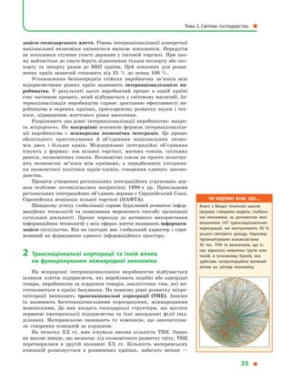 зацією господарського життя. Рівень інтернаціоналізації конкретної
націо­нальної економіки оцінюється низкою показників. Передусім
це показники ступеня участі держави у  світовій торгівлі. При цьо-
му найчастіше до уваги беруть відношення тільки експорту або екс-
порту та імпорту разом до ВВП країни. Цей показник для розви-
нених країн зазвичай становить від 25  % до понад 100  %.
Установлення безпосередніх стійких виробничих зв’язків між
підприємствами різних країн називають інтернаціоналізацією ви­
робництва. У  результаті цього виробничий процес в  одній країні
стає частиною процесу, який відбувається у світовому масштабі. Ін-
тернаціоналізація виробництва сприяє зростанню ефективності ви-
робництва в  окремих країнах, прискореному розвитку науки і  тех-
ніки, підвищенню життєвого рівня населення.
Розрізняють два рівні інтернаціоналізації виробництва: макро-
та мікрорівень. На макрорівні основною формою інтернаціоналіза-
ції виробництва є  міжнародна економічна інтеграція. Це процес
обопільного пристосування й  об’єднання національних еконо-
мік  двох і  більше країн. Міждержавні інтеграційні об’єднання
існують у  формах: зон вільної торгівлі, митних союзів, спільних
ринків, економічних союзів. Економічні союзи не просто полегшу-
ють економічні зв’язки між країнами, а  передбачають узгоджен-
ня економічної політики країн-членів, створення єдиного законо­
давства.
Процеси утворення регіональних інтеграційних угруповань дер-
жав особливо активізувалися наприкінці 1990-х рр. Прикладами
регіональних інтеграційних об’єднань держав є Європейський Союз,
Європейська асоціація вільної торгівлі (НАФТА).
Швидкому успіху глобалізації сприяє бурхливий розвиток інфор-
маційних технологій та опанування мережевого способу організації
суспільної діяльності. Процес переходу до активного використання
інформаційних технологій у всіх сферах життя називають інформати­
зацією суспільства. Він на сьогодні має глобальний характер і спря-
мований на формування єдиного інформаційного простору.
2	Транснаціональні корпорації та їхній вплив
на  функціонування міжнародної економіки
На мікрорівні інтернаціоналізація виробництва відбувається
шляхом злиття підприємств, які виробляють подібні або однорідні
товари, виробництва за кордоном товарів, аналогічних тим, які ви-
готовляються в країні базування. На певному рівні розвитку мікро-
інтеграції виникають транснаціональні корпорації (ТНК). Інакше
їх називають багатонаціональними корпораціями, міжнародними
монополіями. До них входять господарські структури, що містять
первинні (материнські) підприємства та їхні закордонні філії (від-
ділення). Материнською називають ту компанію, що започаткува-
ла створення компаній за кордоном.
На початку XX ст. вже існувала значна кількість ТНК. Однак
на масове явище, що визначає хід економічного розвитку світу, ТНК
перетворилися в  другій половині XX ст. Більшість материнських
компаній розміщується в  розвинених країнах, набагато менше  —
Чи відомо вам, що…
Вчені з  Вищої технічної школи
Цюриха створили модель глобаль­
ної економіки, за допомогою якої
визначили 147 транснаціональних
корпорацій, які контролюють 40  %
усього світового доходу. Науковці
проаналізували взаємозв’язки
43  тис. ТНК та визначили, що іс­
нує відносно невелика група ком­
паній, в  основному банків, яка
здійснює непропорційно великий
вплив на світову економіку.
Тема 2. Світове господарство 
35 
 