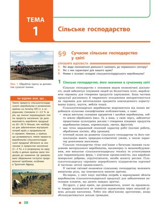 § 9	 Сучасне сільське господарство
у  світі
Спробуйте відповісти
1.	 Які види економічної діяльності належать до первинного сектору?
2.	 Які з  них характерні для вашого краю?
3.	 Якими є  основні складові сільськогосподарського виробництва?
1	 Сільське господарство, його значення в  сучасному світі
Сільське господарство є  основним видом економічної діяльно­
сті, який забезпечує існування людей як біологічних істот, виробля­
ючи сировину для створення продуктів харчування. Інша частина
продукції рослинного й  тваринного походження використовується
як сировина для виготовлення предметів повсякденного користу-
вання (одягу, взуття, меблів тощо).
Сільськогосподарське виробництво відрізняється від інших ви-
робництв кількома специфічними особливостями, а  саме:
yy земля виступає головним предметом і  засобом виробництва, тоб-
то землю обробляють (мал. 1), а  вона, у  свою чергу, забезпечує
проростання культурних рослин і  створення кінцевих продуктів
виробництва (зерна, коренеплодів, овочів, фруктів);
yy має чітко виражений сезонний характер робіт (посівні роботи,
оброблення посівів, збір урожаю);
yy істотний вплив на розвиток сільського господарства та його спе-
ціалізацію мають природно-кліматичні умови, а  також харак-
тер розселення населення.
Сільське господарство тісно пов’язане з  багатьма іншими скла-
довими матеріального виробництва, насамперед із машинобудуван-
ням, яке випускає сільськогосподарську техніку та устаткування
для тваринницьких ферм, і  хімічною промисловістю, яка виробляє
мінеральні добрива, отрутохімікати, засоби захисту рослин. Сіль-
ськогосподарську сировину переробляють підприємства харчової
й  частково легкої промисловості.
У системі світової економіки сільському господарству належить
виняткова роль, що пояснюється низкою причин.
По-перше, у  світі існує постійна потреба в  нарощуванні обсягів
виробництва сільськогосподарської продукції для забезпечення на-
селення планети, що досить швидко зростає.
По-друге, у  ряді країн, що розвиваються, попит на продоволь-
чі товари залишається не повністю задоволеним через низький рі-
вень доходів населення. Тобто він обов’язково зростатиме, якщо
збільшуватимуться доходи громадян.
Чи відомо вам, що…
Темпи приросту сільськогосподар­
ського виробництва в  розвинених
країнах на початку XXI ст. в  се­
редньому становили 2—2,5 % за
рік, що значно перевищувало тем­
пи приросту населення. Це дало
можливість виробляти продукції
на 20—30 % більше, ніж необхід­
но для забезпечення внутрішніх
потреб країн у  продовольстві
й  сировині. Навпаки, у  країнах,
що розвиваються, темпи приросту
виробництва сільськогосподар­
ської продукції збігалися за зна­
ченням із приростом населення
(2—3 %), а  в  розрахунку на одну
особу в  деяких країнах мали тен­
денцію до зниження. Це зумовлю­
вало збереження гостроти продо­
вольчої проблеми, особливо
в  Тропічній Африці.
Мал. 1. Обробіток ґрунту за допомо­
гою сучасної техніки.
  38
Сільське господарство
Тема
1
 