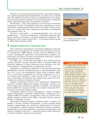 По-третє, сільськогосподарська продукція є важливою передумо­
вою зростання промислового виробництва, для якого вона є  сирови-
ною. Це особливо важливо для країн, що розвиваються, які намага-
ються шляхом розвитку харчової та легкої промисловості підвищити
рівень індустріалізації своїх національних економік.
По-четверте, у  міру свого розвитку та все більшого технічного
оснащення сільське господарство вивільняє працівників, стаючи
своєрідним постачальником робочої сили для інших галузей еконо-
міки, які в  результаті цього отримують можливість активізувати
свій розвиток (мал. 2).
По-п’яте, у  ряді країн  — як високорозвинених, так і  тих, що
розвиваються,  — сільське господарство є  важливим джерелом отри-
мання валюти від експорту сільськогосподарської продукції. Так,
наприклад, вона складає близько 20  % у  загальному обсязі експор-
ту США, Нової Зеландії, Данії.
2	Аграрні суспільства в  сучасному світі
Роль сільського господарства в  економіці відображає структура
національного господарства. За питомою вагою продукції сільсько-
го господарства у  ВВП країни, а  також часткою зайнятих у  сіль-
ському господарстві визначають загальний рівень розвитку на­
ціональної економіки. За цими показниками виділяють аграрні,
індустріальні та постіндустріальні країни.
До 1980-х рр. у  сільському господарстві була зайнята більша
частина світових трудових ресурсів. Лише в  середині 1980-х рр.
кількість зайнятого в  ньому населення стала меншою, ніж кіль-
кість зайнятих у  промисловості та третинному секторі.
Тенденція до скорочення зайнятості в  сільськогосподарському
виробництві й  надалі спостерігається як у  високорозвинених краї-
нах, так і  в  тих, що розвиваються. Проте якщо в  перших зайня-
тість у  сільському господарстві на сьогодні знизилася до 2—6  %,
то в  других вона перебуває в  межах від 40 до 80  %. У  світі в  ці-
лому в  сільському господарстві нині зай­нято вже менше ніж 40  %
економічно активного населення планети.
Аграрні суспільства сучасного світу здебільшого продовжують
існувати в  країнах Африки на південь від Сахари, а  також у  де­
яких країнах Азії, Латинської Америки та Океанії. Тут проживає
близько 500  млн сільських жителів, які сумарно становлять 68  %
від усього населення аграрних країн.
В аграрних країнах сільське господарство є  одним з  основних
джерел економічного зростання, забезпечуючи в  середньому 32  %
приросту ВВП. Як правило, це пов’язано з  тим, що сільське госпо-
дарство створює істотну частку ВВП, а  більшість бідного населен-
ня (70  %) проживає в  селах.
Загальними ознаками розвитку аграрних країн є  залежне ста-
новище в  системі світового господарства, а  також низький рівень
розвитку продуктивних сил, відсталість промисловості й  сільсько-
го господарства, слабкий розвиток третинного сектору економіки.
Ураховуючи те, що частка зайнятих у сільському господарстві в цих
країнах становить понад 50  %, зазвичай вони не здатні забезпечи-
ти власні потреби в  продуктах харчування.
Мал. 2. Збирання врожаю пшениці
сучасними комбайнами.
Чи відомо вам, що…
За порівняльними оцінками збіль­
шення ВВП, обумовлене зростан­
ням сільського господарства, що­
найменше вдвічі ефективніше
сприяє скороченню бідності, ніж
збільшення ВВП, отримане за раху­
нок інших виробництв. Досліджен­
ня свідчать, що в  Китаї сукупне
економічне зростання, обумовлене
розвитком сільського господар­
ства, у  3,5 разу ефективніше
впливає на скорочення масштабів
бідності, ніж зростання несіль­
ськогосподарських напрямків,
а  в  країнах Латинської Америки
воно ефективніше у  2,7 разу.
Тема 1. Сільське господарство 
39 
 