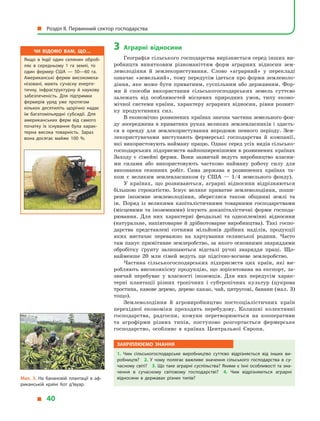 3	Аграрні відносини
Географія сільського господарства вирізняється серед інших ви-
робництв винятковим різноманіттям форм аграрних відносин зем-
леволодіння й  землекористування. Слово «аграрний» у  перекладі
означає «земельний», тому передусім ідеться про форми землеволо-
діння, яке може бути приватним, суспільним або державним. Фор-
ми й  способи використання сільськогосподарських земель суттєво
залежать від особливостей місцевих природних умов, типу еконо-
мічної системи країни, характеру аграрних відносин, рівня розвит­
ку продуктивних сил.
В економічно розвинених країнах значна частина земельного фон-
ду зосереджена в приватних руках великих землевласників і здаєть-
ся в  оренду для землекористування впродовж певного періоду. Зем-
лекористувачами виступають фермерські господарства й  компанії,
які використовують найману працю. Однак серед усіх видів сільсько-
господарських підприємств найпоширенішими в розвинених країнах
Заходу є  сімейні ферми. Вони зазвичай ведуть виробництво власни-
ми силами або використовують частково найману робочу силу для
виконання сезонних робіт. Сама держава в  розвинених країнах та-
кож є  великим землевласником (у  США  — 1/4 земельного фонду).
У країнах, що розвиваються, аграрні відносини відрізняються
більшою строкатістю. Існує велике приватне землеволодіння, поши-
рене іноземне землеволодіння, збереглися також общинні землі та
ін. Поряд із великими капіталістичними товарними господарствами
(місцевими та іноземними) існують докапіталістичні форми господа-
рювання. Для них характерні феодальні та одноплемінні відносини
(натуральне, напівтоварне й дрібнотоварне виробництва). Такі госпо-
дарства представлені сотнями мільйонів дрібних наділів, продукції
яких вистачає переважно на харчування селянської родини. Часто
там панує примітивне землеробство, за якого основними знаряддями
обробітку ґрунту залишаються відсталі ручні знаряддя праці. Що-
найменше 20  млн сімей ведуть ще підсічно-вогневе землеробство.
Частина сільськогосподарських підприємств цих країн, які ви-
робляють високоякісну продукцію, що зорієнтована на експорт, за-
звичай перебуває у  власності іноземців. Для них передусім харак-
терні плантації різних тропічних і  субтропічних культур (цукрова
тростина, кавове дерево, дерево какао, чай, цитрусові, банани (мал. 3)
тощо).
Землеволодіння й  агровиробництво постсоціалістичних країн
перехідної економіки проходять перебудову. Колишні колективні
господарства, радгоспи, комуни перетворюються на кооперативи
та агрофірми різних типів, поступово розгортається фермерське
господарство, особливо в  країнах Центральної Європи.
Закріплюємо знання
1.  Чим сільськогосподарське виробництво суттєво відрізняється від інших ви­
робництв? 2.  У  чому полягає важливе значення сільського господарства в  су­
часному світі? 3. Що таке аграрні суспільства? Якими є їхні особливості та зна­
чення в  сучасному світовому господарстві? 4.  Чим відрізняються аграрні
відносини в  державах різних типів?
Чи відомо вам, що…
Якщо в  Індії один селянин оброб­
ляє в  середньому 1 га землі, то
один фермер США  — 50—60 га.
Американські ферми високомеха­
нізовані, мають сучасну енерге­
тичну, інфраструктурну й  наукову
забезпеченість. Для підтримки
фермерів уряд уже протягом
кількох десятиліть щорічно надає
їм багатомільярдні субсидії. Для
американських ферм від самого
початку їх існування була харак­
терна висока товарність. Зараз
вона досягає майже 100 %.
Мал. 3. На банановій плантації в  аф­
риканській країні Кот д’Івуар.
  Розділ II. Первинний сектор господарства
  40
 