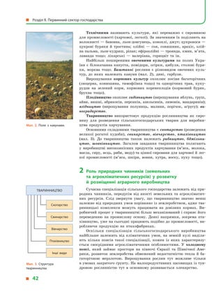 Технічними називають культури, які переважно є  сировиною
для промисловості (харчової, легкої). За значенням їх поділяють на
волокнисті — бавовна, льон-довгунець, коноплі, джут; цукроноси —
цукрові буряки й  тростина; олійні  — соя, соняшник, арахіс, олій­
на пальма, льон-кудряш, ріпак; ефіроолійні — троянда, кмин, м’ята,
лаванда тощо; лікарські  — валеріана, горицвіт та ін.
Найбільш поширеними овочевими культурами на полях Укра­
їни є  білокачанна капуста, помідори, огірки, цибуля, столові буря­
ки, морква тощо. Баштанні рослини є  різновидом овочевих куль­
тур, до яких належать кавуни (мал. 2), дині, гарбузи.
Вирощування кормових культур охоплює посіви багаторічних
(люцерна, конюшина, тимофіївка тощо) та однорічних трав, куку­
рудзи на зелений корм, кормових коренеплодів (кормовий буряк,
бруква тощо).
Плодівництво охоплює садівництво (вирощування яблунь, груш,
айви, вишні, абрикосів, персиків, апельсинів, лимонів, мандаринів);
ягідництво (вирощування полуниць, малини, порічок, аґрусу); ви-
ноградарство.
Тваринництво використовує продукцію рослинництва як сиро­
вину для розведення сільськогосподарських тварин для виробни­
цтва продуктів харчування.
Основними складовими тваринництва є скотарство (розведення
великої рогатої худоби), свинарство, вівчарство, птахівництво
(мал.  3). До тваринництва також належать рибництво, бджільни-
цтво, шовківництво. Загалом завдання тваринництва полягають
у  виробництві високоякісних продуктів харчування (м’яса, молока,
масла, сиру, яєць, риби, меду) та цінної сировини для харчової й лег­
кої промисловості (м’яса, шкіри, вовни, хутра, воску, пуху тощо).
2	Роль природних чинників (земельних
та  агрокліматичних ресурсів) у  розвитку
й  розміщенні аграрного виробництва
Сучасна спеціалізація сільського господарства залежить від при­
родних чинників, передусім від якості земельних та агрокліматич­
них ресурсів. Слід звернути увагу, що тваринництво значно менш
залежне від природних умов порівняно із землеробством, адже тва­
ринницькі комплекси можуть працювати на довізних кормах. Ви­
робничий процес у тваринництві більш механізований і сприяє його
переведенню на промислову основу. Деякі напрямки, зокрема пта­
хівництво, уже на сьогодні працюють подібно до промислово­сті, ви­
робляючи продукцію на птахофабриках.
Оскільки спеціалізація сільськогосподарського виробництва
найбільше залежить від кліматичних умов, на земній кулі виділя­
ють кілька поясів такої спеціалізації, кожен із яких характеризу­
ється своєрідними агрокліматичними особливостями. У  холодному
поясі, який займає простори на півночі Євразії та Північної Аме­
рики, розвиток землеробства обмежений недостатністю тепла й  ба­
гаторічною мерзлотою. Вирощування рослин тут можливе тільки
в умовах закритого ґрунту. На малопродуктивних пасовищах із тун­
дровою рослинністю тут в  основному розвивається оленярство.
Мал. 3. Структура
тваринництва.
Тваринництво
Скотарство
Свинарство
Вівчарство
Птахівництво
Інші види
Мал. 2. Поле з  кавунами.
  Розділ II. Первинний сектор господарства
  42
 