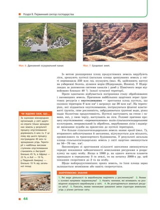 Із метою розширення площ продуктивних земель вирубують
ліси, зрошують пустелі (загальна площа зрошуваних земель у  сві-
ті перевищила 250  млн га), осушують (мал. 6), здійснюють наступ
на узбережні болота, ділянки морів (Нідерланди, Японія). У  Нідер-
ландах за допомогою системи каналів і  дамб у  Північного моря від-
войовано близько 40  % їхньої сучасної території.
Проте одночасно відбувається погіршення стану оброблюваних
і  пасовищних земель. Причиною найбільших щорічних втрат ґрун-
тових ресурсів є  опустелювання  — зростання площ пустель, що
охопило територію 9  млн км2
і  загрожує ще 30  млн км2
. На терито-
ріях, які піддаються опустелюванню, погіршуються фізичні власти-
вості ґрунтів, гине рослинність, забруднюються ґрунтові води, різко
падає біологічна продуктивність. Пустелі наступають на степи і  са-
вани, які, у  свою чергу, наступають на ліси. Головні причини про-
цесу опустелювання: «перевантаження» полів сільськогосподарськими
культурами, неправильний їх обробіток, вирубування лісів і надмір-
не випасання худоби на прилеглих до пустелі територіях.
Усе більше сільськогосподарських земель зазнає ерозії (мал. 7),
вторинного заболочування й засолення, відчужується для міського,
промислового та транспортного будівництва. У  результаті загальна
площа сільськогосподарських земель у  світі щорічно зменшується
на 50—70 тис. км2
.
Закономірно зі зростанням кількості населення зменшуються
середні показники забезпеченості земельними ресурсами в  розра-
хунку на одну особу. Якщо в  1980  р. на одного жителя планети
припадало в  середньому 3 га землі, то на початку 2000-х рр. цей
показник скоротився до 2 га на особу.
Щодо найпродуктивніших орних земель, то їхня площа зараз
залишається незмінною або навіть скорочується.
Закріплюємо знання
1.  Які види діяльності та виробництва виділяють у  рослинництві? 2.  Якими
є  основні напрямки тваринництва? 3.  Назвіть чинники, які впливають на роз­
міщення аграрного виробництва у  світі. 4.  Як розподіляються земельні ресур­
си світу? 5.  Поясніть, якими чинниками зумовлені зміни структури земельних
угідь у  різних регіонах світу.
Мал. 6. Дренажний осушувальний канал. Мал. 7. Еродовані землі.
Чи відомо вам, що…
За оцінками міжнародних
організацій, у  світі щоріч­
но втрати тільки зрошува­
них земель у  результаті
процесу опустелювання
дорівнюють 6 млн га. У  ці­
лому від цього процесу
постраждали 40 млн га
зрошуваних угідь. Терито­
рії з  найбільш високим
ступенем опустелювання
становлять в  Австралії
близько 45 %, в  Африці  —
23 %, в  Азії  — 19 %,
у  Південній Америці  —
близько 10 % від загаль­
ної площі.
  Розділ II. Первинний сектор господарства
  44
 