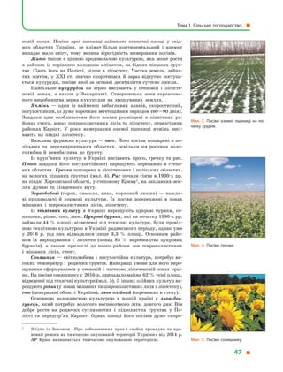 повій зонах. Посіви ярої пшениці займають незначні площі у  схід-
них областях України, де клімат більш континентальний і  взимку
випадає мало снігу, тому велика вірогідність вимерзання посівів.
Жито також є цінною продовольчою культурою, яка може рости
в  районах із порівняно холодним кліматом, на бідних піщаних ґрун-
тах. Сіють його на Поліссі, рідше в  лісостепу. Частка земель, зайня-
тих житом, у  XXІ ст. значно скоротилася й  зараз відчутно поступа-
ється кукурудзі, посіви якої за останні десятиліття суттєво зросли.
Найбільше кукурудзи на зерно висівають у  степовій і  лісосте-
повій зонах, а  також у  Закарпатті. Створюються зони гарантова-
ного виробництва зерна кукурудзи на зрошуваних землях.
Ячмінь  — один із найменш вибагливих злаків, скоростиглий,
посухостійкий, із дуже коротким вегетаційним періодом (60—90 днів).
Завдяки цим особливостям його посіви розміщені в  північних ра-
йонах степу, зонах широколистяних лісів та лісостепу, передгірних
районах Карпат. У  роки вимерзання озимої пшениці ячмінь висі-
вають на півдні лісостепу.
Важлива фуражна культура — овес. Його посіви поширені в по-
ліських та передкарпатських областях, оскільки ця рослина воло-
голюбна й  невибаглива до ґрунту.
Із круп’яних культур в  Україні висівають просо, гречку та рис.
Просо завдяки його посухостійкості вирощують переважно в  степо-
вих областях. Гречка поширена в лісостепових і поліських областях,
на вологих піщаних ґрунтах (мал. 4). Рис почали сіяти в 1930-х рр.
на півдні Херсонської області, у степовому Криму1
, на заплавних зем-
лях Дунаю та Південного Бугу.
Зернобобові (горох, квасоля, вика, кормовий люпин)  — важли-
ві продовольчі й  кормові культури. Їх посіви зосереджені в  зонах
мішаних і  широколистяних лісів, лісостепу.
Із технічних культур в  Україні вирощують цукрові буряки, со-
няшник, ріпак, сою, льон. Цукрові буряки, які на початку 1990-х рр.
займали 44 % площі, відведеної під технічні культури, були провід-
ною технічною культурою в Україні радянського періоду, однак уже
у  2016  р. під них відводилося лише 3,3  % площі. Основним райо-
ном їх вирощування є  лісостеп (понад 85  % виробництва цукрових
буряків), а  також прилеглі до нього райони зон широколистяних
і  мішаних лісів, степу.
Соняшник  — світлолюбива і  посухостійка культура, потребує ви-
соких температур і  родючих ґрунтів. Найкращі умови для його виро-
щування сформувалися у  степовій і  частково лісостеповій зонах краї-
ни. На посіви соняшнику у 2016 р. припадало майже 62 % усієї площі,
відведеної під технічні культури (мал. 5). З інших олійних культур ви-
рощують ріпак (у зонах мішаних та широколистяних лісів і лісостепу),
сою (центральні області України), льон олійний (переважно в  степу).
Основною волокнистою культурою в  нашій країні є  льон-дов­
гунець, який потребує вологого неспекотного літа, довгого дня. Він
добре росте на родючих суглинистих і  підзолистих ґрунтах у  По-
ліссі та передгір’ях Карпат. Однак площі його посівів дуже скоро-
1	
Згідно із Законом «Про забезпечення прав і  свобод громадян та пра-
вовий режим на тимчасово окупованій території України» від 2014 р.
АР Крим визначається тимчасово окупованою територією.
Мал. 3. Посіви озимої пшениці на по­
чатку грудня.
Мал. 4. Посіви гречки.
Мал. 5. Посіви соняшнику.
Тема 1. Сільське господарство 
47 
 