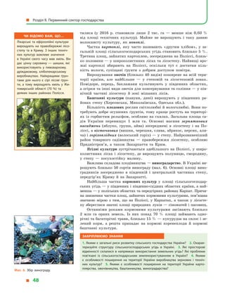 тилися (у  2016  р. становили лише 2 тис. га  — менше ніж 0,03  %
від площі технічних культур). Майже не вирощують і  таку давню
волокнисту культуру, як коноплі.
Частка картоплі, яку часто називають «другим хлібом», у  за-
гальній площі сільськогосподарських угідь становить близько 5 %.
Третина площ, зайнятих картоплею, зосереджена на Поліссі, близь-
ко половини — у широколистяних лісах та лісостепу. Найвищі вро-
жаї картоплі збирають на Поліссі, оскільки тут є  достатня кіль-
кість вологи, супіщані ґрунти з  добрим доступом повітря.
Вирощування овочів (близько 40 видів) поширене на всій тери-
торії країни, але найбільше  — у  степовій та лісостеповій зонах.
Помідори, перець, баклажани культивують у  південних областях,
а огірки та інші види овочів для консервування та соління — у пів-
нічній частині лісостепу й  зоні мішаних лісів.
Баштанні культури (кавуни, дині) вирощують у  південних ра-
йонах степу (Херсонська, Миколаївська, Одеська обл.).
Більшість плодових рослин світлолюбні й вологолюбні. Вони по-
требують добре осушених ґрунтів, тому краще ростуть на територі-
ях із горбистим рельєфом, особливо на схилах. Загальна площа са-
дів України перевищує 1  млн га. Основні масиви зерняткових
насаджень (яблуко, груша, айва) зосереджені в  лісостепу і  на По-
ліссі, а кісточкових (вишня, черешня, слива, абрикос, персик, али-
ча) і горіхоплідних (волоський горіх) — у степу. Найрозвиненіший
район товарного садівництва  — правобережжя лісостепу, особливо
Придністров’я, а  також Закарпаття та Крим.
Ягідні культури зустрічаються здебільшого на Поліссі, у  широ-
колистяних лісах і лісостепу, де вирощують полуницю, смородину,
у  степу  — посухостійку малину.
Важлива складова плодівництва — виноградарство. В Україні ви-
рощують близько 50 сортів винограду (мал. 6). Основні площі вино-
градників зосереджено в  південній і  центральній частинах степу,
передгір’ях Криму й  на Закарпатті.
Найбільша частка кормових культур у  площі сільськогосподар-
ських угідь — у південних і південно-східних областях країни, а най-
менша — у поліських областях та передгірних районах Карпат. Причи­
на зниження частки площ, зайнятих кормовими культурами, пов’язана
значною мірою з  тим, що на Поліссі, у  Карпатах, а  також у  лісосте-
пу збереглися значні площі природних луків — сіножатей і пасовищ.
Останніми роками кормовими культурами засівають близько
2  млн  га орних земель. Із них понад 70  % площі займають одно-
річні та багаторічні трави, близько 15 % — кукурудза на силос і зе-
лений корм, а  решта припадає на кормові коренеплоди й  кормові
баштанні культури.
Закріплюємо знання
1. Якими є загальні риси розвитку сільського господарства України? 2. Охарак­
теризуйте структуру сільськогосподарських угідь в  Україні. 3.  Які просторові
відмінності склалися в  напрямках використання земельних угідь? Які проблеми
пов’язані із сільськогосподарським землекористуванням в  Україні? 4.  Якими
є  особливості поширення на території України виробництва зернових і  техніч­
них культур? 5.  Якими є  особливості поширення на території України карто­
плярства, овочівництва, баштанництва, виноградарства?
Чи відомо вам, що…
Лікарські та ефіроолійні культури
вирощують на правобережжі лісо­
степу та в  Криму. З  інших техніч­
них культур важливе значення
в  Україні свого часу мав хміль. Він
дає цінну сировину  — шишки, які
використовують у  пивоварному,
дріжджовому, хлібопекарському
виробництвах. Найкращими ґрун­
тами для нього є  сірі лісові ґрун­
ти, а  тому вирощують хміль у  Жи­
томирській області (70  %) та
деяких інших районах Полісся.
Мал. 6. Збір винограду.
  Розділ II. Первинний сектор господарства
  48
 