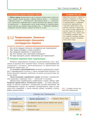 Застосовуємо знання, працюємо творчо
1. Робота в групах. Використовуючи карту структури посівних площ з атласу, ви­
значте провідні зернові культури в  окремих областях (група 1  — у  Волинській
і  Черкаській; група 2  — у  Житомирській і  Миколаївській; група 3  — у  Тернопіль-
ській і  Херсонській). Порівняйте дані та зробіть висновки про характер і  причи­
ни відмінностей. 2.  Проаналізуйте частку посівів пшениці на території країни,
укажіть причини, що зумовили такий розподіл площ. 3. Порівняйте особливості
поширення технічних культур і  картоплі на Поліссі та в  степу.
§ 12	Тваринництво. Зональна
спеціалізація сільського
господарства України
Спробуйте відповісти
1.	 Яку частку продукції сільського господарства дає тваринництво?
2.	 Яких тварин розводять у  вашій місцевості?
3.	 Яку продукцію виробляють у  тваринництві?
4.	 Від чого залежить його просторове розміщення?
5.	 Які види культурних рослин найважливіші для тваринництва?
1	Розвиток кормової бази тваринництва
Розвиток тваринництва залежить від рослинництва, яке є  важ­
ливою складовою його кормової бази. Сучасне кормовиробництво
складається з  польового, лучно-пасовищного та промислового ви­
робництва кормів (мал. 1).
До польового кормовиробництва належить вирощування кормо­
вих і зернофуражних культур, а також використання відходів і по­
бічної продукції зернових, технічних та інших культур (солома, ба­
дилля тощо).
Лучно-пасовищне виробництво кормів пов’язане з  використан­
ням природних кормових угідь  — сіножатей та пасовищ.
Промисловим виробництвом комбінованих кормів зайнята ком-
бікормова промисловість. Комбіновані корми — це суміш збалансо­
ваних за вмістом поживних і  мінеральних речовин (вітамінів). На
комбікормових заводах як сировину використовують зерно та про­
дукти його переробки, а  також відходи олійної, цукрової, м’ясної,
рибної промисловості.
Чи відомо вам, що…
Ефіроолійні рослини в  Україні ви­
рощують переважно на Чорно­
морському узбережжі та в  Криму.
Їх використовують у  парфумерії,
косметичній, фармацевтичній
і  харчовій промисловості. Про­
мислове значення в  Україні ма­
ють понад 20 видів ефіроолійних
культур. Серед них троянда, ла­
ванда, фіалка, м’ята, шавлія, мелі­
са, валеріана, конвалія, кмин,
аніс, евкаліпт, коріандр, мигдале­
ве дерево, апельсин, розмарин,
сосна, ваніль тощо.
Мал. 1. Складові частини кор­
мової бази тваринництва.
Кормова база тваринництва
Кормовиробництво Харчова промисловість Сироватка. Меляса. Жом
Харчові відходи
Громадське
харчування
Польове
Лучно-пасовищне
Промислове
Зернофуражні й  кормові культури. Відходи інших культур
Польові трави
Комбіновані корми
Тема 1. Сільське господарство 
49 
 