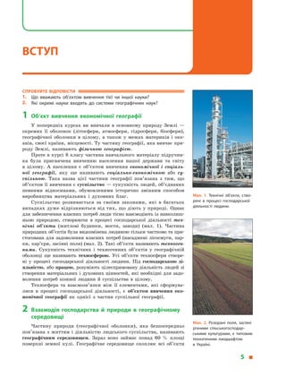 Спробуйте відповісти
1.	 Що вважають об’єктом вивчення тієї чи іншої науки?
2.	 Які окремі науки входять до системи географічних наук?
1	Об’єкт вивчення економічної географії
У  попередніх курсах ви вивчали в  основному природу Землі  —
окремих її оболонок (літосфери, атмосфери, гідросфери, біосфери),
географічної оболонки в  цілому, а  також у  межах материків і  оке-
анів, своєї країни, місцевості. Ту частину географії, яка вивчає при-
роду Землі, називають фізичною географією.
Проте в курсі 8 класу частина навчального матеріалу підручни-
ка була присвячена вивченню населення нашої держави та світу
в  цілому. А  населення є  об’єктом вивчення економічної і  соціаль-
ної географії, яку ще називають соціально-економічною або су­
спільною. Така назва цієї частини географії пов’язана з  тим, що
об’єктом її вивчення є суспільство — сукупність людей, об’єднаних
певними відносинами, обумовленими історично змінним способом
виробництва матеріальних і  духовних благ.
Суспільство розвивається за своїми законами, які в  багатьох
випадках дуже відрізняються від тих, що діють у природі. Однак
для забезпечення власних потреб люди тісно взаємодіють із навколиш-
ньою природою, створюючи в  процесі господарської діяльності тех-
нічні об’єкти (житлові будинки, мости, заводи) (мал. 1).  Частина
природних об’єктів була видозмінена людиною тільки частково та при-
стосована для задоволення власних потреб (насаджені лісосмуги, пар-
ки, кар’єри, засіяні поля) (мал. 2). Такі об’єкти називають техноген-
ними. Сукупність технічних і  техногенних об’єктів у  географічній
оболонці ще називають техносферою. Усі об’єкти техносфери створе-
ні у процесі господарської діяльності людини. Під господарською ді­
яльністю, або працею, розуміють цілеспрямовану діяльність людей зі
створення матеріальних і духовних цінностей, які необхідні для задо-
волення потреб кожної людини й  суспільства в  цілому.
Техносфера та взаємозв’язки між її елементами, які сформува-
лися в  процесі господарської діяльності, є  об’єктом вивчення еко­
номічної географії як однієї з  частин суспільної географії.
2	Взаємодія господарства й  природи в  географічному
середовищі
Частину природи (географічної оболонки), яка безпосередньо
пов’язана з  життям і  діяльністю людського суспільства, називають
географічним середовищем. Зараз воно займає понад 60  % площі
поверхні земної кулі. Географічне середовище охоплює всі об’єкти
Мал. 1. Технічні об’єкти, ство­
рені в процесі господарської
діяльності людини.
Мал. 2. Розорані поля, засіяні
різними сільськогосподар­
ськими культурами, є  типовим
техногенним ландшафтом
в  Україні.
5 
ВСТУП
 