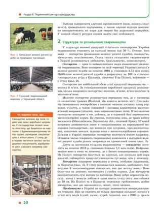 Відходи підприємств харчової промисловості (жом, мелясу, сиро-
ватку), громадського харчування, а  також харчові відходи населен-
ня використовують як корм для тварин без додаткової переробки.
У  кожній області ресурси кормів мають свої особливості.
2	 Структура та розміщення тваринництва
У  структурі валової продукції сільського господарства України
тваринництво становить на сьогодні менше ніж 30  %. Основні його
види  — скотарство (розведення великої рогатої худоби), свинарство,
вівчарство, птахівництво. Серед інших складових тваринництва
в  Україні розвиваються рибництво, бджільництво, шовківництво.
Скотарство  — один із  найважливіших видів економічної діяльно­
сті тваринництва. Воно поширене на всій території України (поголів’я
великої рогатої худоби на початок 2016  р. становило 3,75  млн голів).
Найбільше великої рогатої худоби в  розрахунку на 100 га сільсько-
господарських угідь у Карпатах, лісостепу й на Поліссі, найменше —
у  степу (мал. 2).
Скотарство дає найбільший обсяг усієї продукції тваринництва —
молока й  м’яса. За співвідношенням виробленої продукції розрізня-
ють кілька напрямків скотарства: молочне, м’ясне, м’ясо-молочне та
молочно-м’ясне.
Молочне скотарство розвивається переважно там, де є  пасовища
із соковитими травами (Полісся), або навколо великих міст. Для райо-
нів інтенсивного землеробства з  високою часткою посівних площ кор-
мових культур, а  також сіножатей і  пасовищ характерний мо­лочно-
м’ясний напрямок (лісостеп, зона широколистяних лісів). М’я­со-молочне
скотарство поширене в  тих районах, де в  кормовій базі переважають
висококалорійні корми. Це степова, посушлива зона, де трави влітку
висихають (Миколаївська, Херсонська обл., степовий Крим). М’ясний
напрямок розвивається лише в  спеціалізованих на вирощуванні мо-
лодняка господарствах, що виникли при цукрових, крохмалепатоко-
вих, спиртових заводах, відходи яких є висококалорійними кормами.
Загалом в  Україні переважає скотарство молочно-м’ясного напрямку.
Останнім часом створюють тваринницькі комплекси з відгодівлі вели-
кої рогатої худоби різних напрямків на промисловій основі (мал. 3).
Друга за значенням складова тваринництва  — свинарство (пого­
лів’я на початок 2016 р. становило близько 7,1 млн голів). Найрозви-
неніше воно в степу та лісостепу, де є багато концентрованих кормів.
На Поліссі свинарство базується на картоплі, але оскільки цей корм
дорогий, собівартість продукції свинарства тут вища, ніж у лісостепу.
Вівчарство поширене переважно в  степу, особливо південному,
та Карпатах (мал. 4). У степу розвивається вовняне, здебільшого тон-
корунне й  напівтонкорунне вівчарство, яке дає якісну вовну. Воно
базується на дешевих пасовищних і  грубих кормах. Для вівчарства
використовують сухі вигони та пасовища. Вівці добре переносять по-
суху, холод і  можуть добувати корм навіть із-під снігу завглибшки
до 20 см. На Поліссі та в  Карпатах переважає грубововняне, шубне
вівчарство, яке дає високоякісні, міцні, теплі овчини.
Птахівництво в Україні на сьогодні розвивається випереджальни-
ми темпами. Про це свідчить не тільки зростання кількості поголів’я
птиці всіх видів (гусей, качок, курей, індиків), яка з  2000 р. зросла
Мал. 2. Випасання великої рогатої ху­
доби на природних пасовищах.
Мал. 3. Сучасний тваринницький
комплекс у  Черкаській області.
Чи відомо вам, що…
Свинарство залежно від типів го­
дівлі має певні виробничі напрям­
ки. У  господарствах лісової зони
та лісостепу, що базуються на кар­
топле- і  бурякоконцентратному ти­
пах годівлі, провідною спеціаліза­
цією є  м’ясо-сальна. У  степу, де
в  кормах міститься висока частка
дешевих концентратів, відображе­
ні риси сального напрямку сви­
нарства.
  Розділ II. Первинний сектор господарства
  50
 