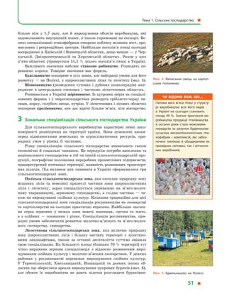 більше ніж у  1,7 разу, але й  нарощування обсягів виробництва, які
задовольняють внутрішній попит, а також спрямовані на експорт. Ве-
ликі спеціалізовані птахофабрики створено поблизу великих міст, про-
мислових і рекреаційних центрів. Найбільше поголів’я птиці сьогодні
зосереджено в Київській і Вінницькій областях, дещо менше — у Чер-
каській, Дніпропетровській та Херсонській областях. Разом у  цих
п’яти областях утримується 51,1 % усього поголів’я птиці в  Україні.
Важливого значення набуває ставкове рибництво. Розводять пе-
реважно коропа. Товарне значення має форель.
Бджільництво поширене в усіх зонах, але найкращі умови для його
розвитку  — на Поліссі, у  широколистяних лісах та лісостепу (мал. 5).
Шовківництво (розведення тутових і  дубових шовкопрядів) зосе-
реджене в  центральних степових і  частково лісостепових областях.
Розвивається в Україні звірівництво. Із хутрових звірів на спеціалі­
зованих фермах і  у  звірогосподарствах розводять сріблясто-чорну ли-
сицю, норку, голубого песця, нутрію. У лісостепових і лісових областях
поширене кролівництво, яке дає вдвічі більше м’яса, ніж вівчарство.
3	 Зональна спеціалізація сільського господарства України
Для сільськогосподарського виробництва характерні певні зако-
номірності розміщення на території країни. Вони зумовлені насам-
перед відмінностями земельних та агрокліматичних ресурсів, при-
родних умов у  різних її частинах.
Різну спеціалізацію сільського господарства визначають також
економічні й соціальні чинники. Це передусім потреби населення та
національного господарства в тій чи іншій сільськогосподарській про-
дукції, географічне положення переробних промислових підприємств,
працересурсний потенціал території, наявність розвинених транспорт-
них шляхів. Під впливом цих чинників в Україні сформувалися три
сільськогосподарські зони.
Поліська сільськогосподарська зона, яка охоплює природну зону
мішаних лісів та невеликі прилеглі частини зони широколистяних
лісів і  лісостепу, зараз спеціалізується переважно на м’ясо-мо­лоч­
ному тваринництві, зерновому господарстві, а  східна частина  — та-
кож на вирощуванні олійних культур. Колишня традиційна для цієї
сільськогосподарської зони спеціалізація рослинництва на льонарстві
та картоплярстві на сьогодні практично втрачена. Найбільше значен-
ня серед зернових у  межах зони мають пшениця, гречка та жито,
а  з  олійних  — соняшник і  ріпак. Спеціалізація рослинництва, при-
родні умови забезпечили розвиток молочно-м’ясного та м’ясо-мо­лоч­
ного скотарства, свинарства.
Лісостепова сільськогосподарська зона, яка включає природну
зону широколистяних лісів і  більшу частину території з  лісостепо-
вими ландшафтами, також за останні десятиліття суттєво змінила
свою спеціалізацію. На більшості площі (близько 70 % території) тут
чітко виражена зернова спеціалізація з  відносно розвиненим виро-
щуванням олійних культур і молочно-м’ясним скотарством. У деяких
районах у  рослинництві переважає вирощування олійних культур.
У  Тернопільській, Хмельницькій, Вінницькій та деяких інших об-
ластях ще збереглися ареали вирощування цукрових буряків (мал. 6),
але обсяги їх виробництва не дають підстав розглядати буряківни-
Чи відомо вам, що…
Питома вага м’яса птиці у  структу­
рі виробництва всіх його видів
в  Україні на сьогодні становить
понад 49 %. Значне зростання ви­
робництва продукції птахівництва
в  останні роки стало можливим
передусім за рахунок будівництва
сучасних високотехнологічних пта­
хофабрик і  комплексів, які забез­
печені технікою й  обладнанням як
провідних світових, так і  вітчизня­
них виробників.
Мал. 4. Випасання овець на карпат­
ських полонинах.
Мал. 5. Бджільництво на Поліссі.
Тема 1. Сільське господарство 
51 
 